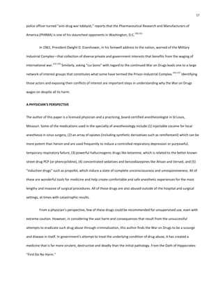 17
police officer turned “anti-drug war lobbyist,” reports that the Pharmaceutical Research and Manufacturers of
America (PhRMA) is one of his staunchest opponents in Washington, D.C.
150,151
In 1961, President Dwight D. Eisenhower, in his farewell address to the nation, warned of the Military
Industrial Complex—that collection of diverse private and government interests that benefits from the waging of
international war.
152-154
Similarly, asking “cui bono” with regard to the continued War on Drugs leads one to a large
network of interest groups that constitutes what some have termed the Prison-Industrial Complex.
155-157
Identifying
those actors and exposing their conflicts of interest are important steps in understanding why the War on Drugs
wages on despite all its harm.
A PHYSICIAN’S PERSPECTIVE
The author of this paper is a licensed physician and a practicing, board-certified anesthesiologist in St Louis,
Missouri. Some of the medications used in the specialty of anesthesiology include (1) injectable cocaine for local
anesthesia in sinus surgery, (2) an array of opiates (including synthetic derivatives such as remifentanil) which can be
more potent than heroin and are used frequently to induce a controlled respiratory depression or purposeful,
temporary respiratory failure, (3) powerful hallucinogenic drugs like ketamine, which is related to the better known
street drug PCP (or phencyclidine), (4) concentrated sedatives and benzodiazepines like Ativan and Versed, and (5)
“induction drugs” such as propofol, which induce a state of complete unconsciousness and unresponsiveness. All of
these are wonderful tools for medicine and help create comfortable and safe anesthetic experiences for the most
lengthy and invasive of surgical procedures. All of these drugs are also abused outside of the hospital and surgical
settings, at times with catastrophic results.
From a physician’s perspective, few of these drugs could be recommended for unsupervised use, even with
extreme caution. However, in considering the vast harm and consequences that result from the unsuccessful
attempts to eradicate such drug abuse through criminalization, this author finds the War on Drugs to be a scourge
and disease in itself. In government’s attempt to treat the underlying condition of drug abuse, it has created a
medicine that is far more virulent, destructive and deadly than the initial pathology. From the Oath of Hippocrates:
“First Do No Harm.”
 