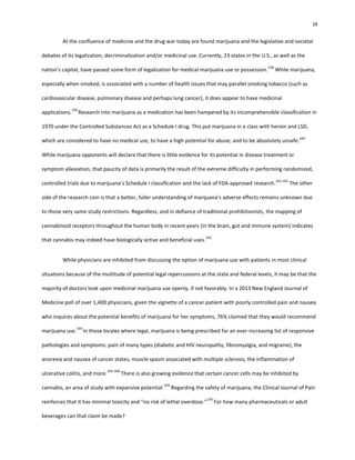 18
At the confluence of medicine and the drug war today are found marijuana and the legislative and societal
debates of its legalization, decriminalization and/or medicinal use. Currently, 23 states in the U.S., as well as the
nation’s capital, have passed some form of legalization for medical marijuana use or possession.
158
While marijuana,
especially when smoked, is associated with a number of health issues that may parallel smoking tobacco (such as
cardiovascular disease, pulmonary disease and perhaps lung cancer), it does appear to have medicinal
applications.
159
Research into marijuana as a medication has been hampered by its incomprehensible classification in
1970 under the Controlled Substances Act as a Schedule I drug. This put marijuana in a class with heroin and LSD,
which are considered to have no medical use, to have a high potential for abuse, and to be absolutely unsafe.
160
While marijuana opponents will declare that there is little evidence for its potential in disease treatment or
symptom alleviation, that paucity of data is primarily the result of the extreme difficulty in performing randomized,
controlled trials due to marijuana’s Schedule I classification and the lack of FDA-approved research.
161,162
The other
side of the research coin is that a better, fuller understanding of marijuana’s adverse effects remains unknown due
to those very same study restrictions. Regardless, and in defiance of traditional prohibitionists, the mapping of
cannabinoid receptors throughout the human body in recent years (in the brain, gut and immune system) indicates
that cannabis may indeed have biologically active and beneficial uses.
163
While physicians are inhibited from discussing the option of marijuana use with patients in most clinical
situations because of the multitude of potential legal repercussions at the state and federal levels, it may be that the
majority of doctors look upon medicinal marijuana use openly, if not favorably. In a 2013 New England Journal of
Medicine poll of over 1,400 physicians, given the vignette of a cancer patient with poorly controlled pain and nausea
who inquires about the potential benefits of marijuana for her symptoms, 76% claimed that they would recommend
marijuana use.
164
In those locales where legal, marijuana is being prescribed for an ever-increasing list of responsive
pathologies and symptoms: pain of many types (diabetic and HIV neuropathy, fibromyalgia, and migraine), the
anorexia and nausea of cancer states, muscle spasm associated with multiple sclerosis, the inflammation of
ulcerative colitis, and more.
165-168
There is also growing evidence that certain cancer cells may be inhibited by
cannabis, an area of study with expansive potential.
169
Regarding the safety of marijuana, the Clinical Journal of Pain
reinforces that it has minimal toxicity and “no risk of lethal overdose.”
170
For how many pharmaceuticals or adult
beverages can that claim be made?
 
