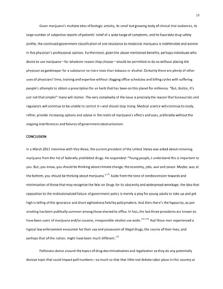 19
Given marijuana’s multiple sites of biologic activity, its small but growing body of clinical trial evidences, its
large number of subjective reports of patients’ relief of a wide range of symptoms, and its favorable drug safety
profile, the continued government classification of and resistance to medicinal marijuana is indefensible and asinine
in this physician’s professional opinion. Furthermore, given the above mentioned benefits, perhaps individuals who
desire to use marijuana—for whatever reason they choose—should be permitted to do so without placing the
physician as gatekeeper for a substance no more toxic than tobacco or alcohol. Certainly there are plenty of other
uses of physicians’ time, training and expertise without clogging office schedules and billing cycles with suffering
people’s attempts to obtain a prescription for an herb that has been on this planet for millennia. “But, doctor, it’s
just not that simple!” many will clamor. The very complexity of the issue is precisely the reason that bureaucrats and
regulators will continue to be unable to control it—and should stop trying. Medical science will continue to study,
refine, provide increasing options and advise in the realm of marijuana’s effects and uses, preferably without the
ongoing interferences and failures of government obstructionism.
CONCLUSION
In a March 2015 interview with Vice News, the current president of the United States was asked about removing
marijuana from the list of federally prohibited drugs. He responded: “Young people, I understand this is important to
you. But, you know, you should be thinking about climate change, the economy, jobs, war and peace. Maybe, way at
the bottom, you should be thinking about marijuana.”
171
Aside from the tone of condescension towards and
minimization of those that may recognize the War on Drugs for its obscenity and widespread wreckage, the idea that
opposition to the institutionalized failure of government policy is merely a ploy for young adults to toke up and get
high is telling of the ignorance and short-sightedness held by policymakers. And then there’s the hypocrisy, as pot
smoking has been publically common among those elected to office. In fact, the last three presidents are known to
have been users of marijuana and/or cocaine, irresponsible alcohol use aside.
172-176
Had those men experienced a
typical law enforcement encounter for their use and possession of illegal drugs, the course of their lives, and
perhaps that of the nation, might have been much different.
177
Politicians dance around the topics of drug decriminalization and legalization as they do any potentially
divisive topic that could impact poll numbers—so much so that that little real debate takes place in this country at
 