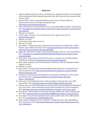 22
WORKS CITED
1. Robinson, Matthew and Scherlen, Renee. Lies, Damned Lies, and Drug War Statistics: A Critical Analysis
of Claims Made by the Office of National Drug Control Policy. 2007. New York: State University of New
York Press. Pg 19.
2. Aristotle. Politics. 350 B.C. Translated by Benjamin Jowett. From the “Classics” website at
Massachusetts Institute of Technology. Accessed Apr 6, 2015.
http://classics.mit.edu/Aristotle/politics.html
3. “Plato and Aristotle on Tyranny and the Rule of Law.” Constitutional Rights Foundation. Accessed Apr 6,
2015. http://www.crf-usa.org/bill-of-rights-in-action/bria-26-1-plato-and-aristotle-on-tyranny-and-the-
rule-of-law.html
4. Robinson, et al. Pg 19-25.
5. Jarecki, Eugene. “The House I Live In” (documentary). 2012. Approx minutes 54 to 70.
http://houseilivein.vhx.tv/
6. Robinson, et al. Pg 27.
7. Jarecki (documentary). Approx minute 37.
8. Robinson, et al. Pg 33.
9. Brum, William. “The Real Drug Lords: A brief history of CIA involvement in the Drug Trade. “ Global
Research. Aug 31, 2008. Accessed Apr 6, 2015. http://www.globalresearch.ca/the-real-drug-lords-a-
brief-history-of-cia-involvement-in-the-drug-trade/10013
10. Spiegel, Alix. “What Vietnam Taught Us About Breaking Bad Habits.” NPR. Jan 2, 2012. Accessed Apr 6,
2015. http://www.npr.org/blogs/health/2012/01/02/144431794/what-vietnam-taught-us-about-
breaking-bad-habits
11. Stanton, M.D. “Drugs, Vietnam, and the Vietnam veteran: an overview.” Am J Drug Alcohol Abuse.
1976;3(4);557-70. Abstract at http://www.ncbi.nlm.nih.gov/pubmed/1032764
12. Miron, Jeffrey. Drug War Crimes: The Consequences of Prohibition. 2004. The Independent Institute.
Oakland, CA. Pg. 68.
13. Robinson, et al. Pg 31.
14. Burris, Charles. “The CIA and Drug-Trafficking: Affidavit by Peter Dale Scott.” Lew Rockwell. Oct 17,
2014. Accessed Apr 6, 2015. https://www.lewrockwell.com/lrc-blog/the-cia-and-drug-trafficking-
affidavit-by-peter-dale-scott/
15. “Key Figures In CIA-Crack Cocaine Scandal Begin To Come Forward.” Huffington Post. Oct 10, 2014.
Accessed Apr 6, 2015. http://www.huffingtonpost.com/2014/10/10/gary-webb-dark-
alliance_n_5961748.html
16. Collins, Larry. “The CIA Drug Connection Is as Old as the Agency.” New York Times. Dec 3, 1993.
Accessed Apr 6, 2015. http://www.nytimes.com/1993/12/03/opinion/03iht-edlarry.html
17. Goodman, Amy, et al."’Kill the Messenger’ Resurrects Gary Webb, Journalist Maligned for Exposing CIA
Ties to Crack Trade.” Video interview with transcript. Democracy Now! Oct 9, 2014. Accessed Apr 6,
2015. http://www.democracynow.org/2014/10/9/kill_the_messenger_resurrects_gary_webb
18. Umansky, Eric. “Total Coverage: The CIA, Contras, and Drugs.” Mother Jones. Aug 25, 1998. Accessed
Apr 6, 2015. http://www.motherjones.com/politics/1998/08/total-coverage-cia-contras-and-drugs
19. Parry, Robert. “How John Kerry exposed the Contra-cocaine scandal.” Salon. Oct 25, 2004. Accessed
Apr 6, 2015. http://www.salon.com/2004/10/25/contra/
20. Koehler, Robert. “Skulking Away From a Failed War.” Huffington Post. Jan 1, 2015. Updated Mar 3,
2015. Accessed Apr 6, 2015. http://www.huffingtonpost.com/robert-koehler/skulking-away-from-a-
fail_b_6404648.html
 