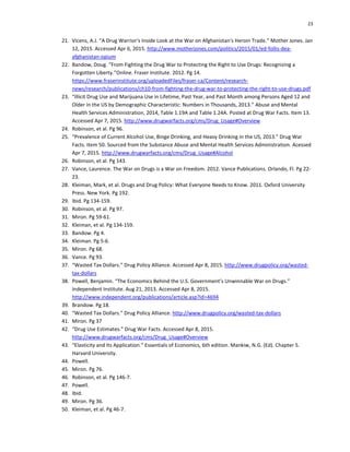 23
21. Vicens, A.J. “A Drug Warrior's Inside Look at the War on Afghanistan's Heroin Trade.” Mother Jones. Jan
12, 2015. Accessed Apr 6, 2015. http://www.motherjones.com/politics/2015/01/ed-follis-dea-
afghanistan-opium
22. Bandow, Doug. “From Fighting the Drug War to Protecting the Right to Use Drugs: Recognizing a
Forgotten Liberty.”Online. Fraser Institute. 2012. Pg 14.
https://www.fraserinstitute.org/uploadedFiles/fraser-ca/Content/research-
news/research/publications/ch10-from-fighting-the-drug-war-to-protecting-the-right-to-use-drugs.pdf
23. “Illicit Drug Use and Marijuana Use in Lifetime, Past Year, and Past Month among Persons Aged 12 and
Older in the US by Demographic Characteristic: Numbers in Thousands, 2013.” Abuse and Mental
Health Services Administration, 2014, Table 1.19A and Table 1.24A. Posted at Drug War Facts. Item 13.
Accessed Apr 7, 2015. http://www.drugwarfacts.org/cms/Drug_Usage#Overview
24. Robinson, et al. Pg 96.
25. “Prevalence of Current Alcohol Use, Binge Drinking, and Heavy Drinking in the US, 2013.” Drug War
Facts. Item 50. Sourced from the Substance Abuse and Mental Health Services Administration. Acessed
Apr 7, 2015. http://www.drugwarfacts.org/cms/Drug_Usage#Alcohol
26. Robinson, et al. Pg 143.
27. Vance, Laurence. The War on Drugs is a War on Freedom. 2012. Vance Publications. Orlando, Fl. Pg 22-
23.
28. Kleiman, Mark, et al. Drugs and Drug Policy: What Everyone Needs to Know. 2011. Oxford University
Press. New York. Pg 192.
29. Ibid. Pg 134-159.
30. Robinson, et al. Pg 97.
31. Miron. Pg 59-61.
32. Kleiman, et al. Pg 134-159.
33. Bandow. Pg 4.
34. Kleiman. Pg 5-6.
35. Miron. Pg 68.
36. Vance. Pg 93.
37. “Wasted Tax Dollars.” Drug Policy Alliance. Accessed Apr 8, 2015. http://www.drugpolicy.org/wasted-
tax-dollars
38. Powell, Benjamin. “The Economics Behind the U.S. Government’s Unwinnable War on Drugs.”
Independent Institute. Aug 21, 2013. Accessed Apr 8, 2015.
http://www.independent.org/publications/article.asp?id=4694
39. Brandow. Pg 18.
40. “Wasted Tax Dollars.” Drug Policy Alliance. http://www.drugpolicy.org/wasted-tax-dollars
41. Miron. Pg 37
42. “Drug Use Estimates.” Drug War Facts. Accessed Apr 8, 2015.
http://www.drugwarfacts.org/cms/Drug_Usage#Overview
43. “Elasticity and Its Application.” Essentials of Economics, 6th edition. Mankiw, N.G. (Ed). Chapter 5.
Harvard University.
44. Powell.
45. Miron. Pg 76.
46. Robinson, et al. Pg 146-7.
47. Powell.
48. Ibid.
49. Miron. Pg 36.
50. Kleiman, et al. Pg 46-7.
 