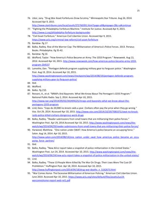 25
76. Libor, Jany. “Drug War Asset Forfeitures Draw Scrutiny.” Minneapolis Star Tribune. Aug 26, 2014.
Accessed Apr 9, 2015.
http://www.startribune.com/local/south/272760391.html?page=all&prepage=2&c=y#continue
77. “Fighting the Philadelphia Forfeiture Machine.” Institute for Justice. Accessed Apr 9, 2015.
http://www.ij.org/philadelphia-forfeiture-backgrounder
78. “Civil Asset Forfeiture.” American Civil Liberties Union. Accessed Apr 9, 2015.
https://www.aclu.org/criminal-law-reform/civil-asset-forfeiture
79. Bandow. Pg 17.
80. Balko, Radley. Rise of the Warrior Cop: The Militarization of America’s Police Forces. 2013. Perseus
Books. Philadelphia. Pg 35-42.
81. Bandow. Pg 16
82. Wofford, Taylor. “How America’s Police Became an Army: The 1033 Program.” Newsweek. Aug 13,
2014. Accessed Apr 10, 2015. http://www.newsweek.com/how-americas-police-became-army-1033-
program-264537
83. Lamothe, Dan. “Pentagon defends program supplying military gear to Ferguson police.” Washington
Post. Aug 19, 2014. Accessed Apr 10, 2015.
http://www.washingtonpost.com/news/checkpoint/wp/2014/08/19/pentagon-defends-program-
supplying-military-gear-to-ferguson-police/
84. Ibid.
85. Wofford.
86. Balko. Pg 210.
87. Rezvani, A., et al. “MRAPs And Bayonets: What We Know About The Pentagon's 1033 Program.”
National Public Radio. Sep 2, 2014. Accessed Apr 10, 2015.
http://www.npr.org/2014/09/02/342494225/mraps-and-bayonets-what-we-know-about-the-
pentagons-1033-program
88. Lind, Dara. “Cops do 20,000 no-knock raids a year. Civilians often pay the price when they go wrong.”
Vox. Oct 29, 2014. Accessed Apr 10, 2015. http://www.vox.com/2014/10/29/7083371/swat-no-knock-
raids-police-killed-civilians-dangerous-work-drugs
89. Balko, Radley. “Reader submissions from small towns that are militarizing their police forces.”
Washington Post. Apr 29, 2014.Accessed Apr 10, 2015. http://www.washingtonpost.com/news/the-
watch/wp/2014/04/29/reader-submissions-from-small-towns-that-are-militarizing-their-police-forces/
90. Harwood, Matthew. “One nation under SWAT: How America’s police became an occupying force.”
Salon. Aug 14, 2014. Apr 10, 2015.
http://www.salon.com/2014/08/14/one_nation_under_swat_how_americas_police_became_an_occu
pying_force_partner/
91. Ibid.
92. Balko, Radley. “New ACLU report takes a snapshot of police militarization in the United States.”
Washington Post. Jun 24, 2014. Accessed Apr 10, 2015. http://www.washingtonpost.com/news/the-
watch/wp/2014/06/24/new-aclu-report-takes-a-snapshot-of-police-militarization-in-the-united-states/
93. Lind.
94. Balko, Radley. “These 13 People Were Killed By The War On Drugs. Their Lives Were The Cost Of
Prohibition.” Huffington Post. Apr 18, 2014. Accessed Apr 10, 2015.
http://www.huffingtonpost.com/2014/04/18/drug-war-deaths_n_5162673.html
95. “War Comes Home: The Excessive Militarization of American Policing.” American Civil Liberties Union.
June 2014. Accessed Apr 10, 2015. https://www.aclu.org/sites/default/files/assets/jus14-
warcomeshome-report-web-rel1.pdf
 