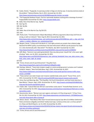 26
96. Cooke, Charles. “Puppycide. A surprising number of dogs are shot by cops. A new documentary looks at
the problem.” National Review. Nov 4, 2013. Accessed Apr 10, 2015.
http://www.nationalreview.com/article/362980/puppycide-charles-c-w-cooke
97. “The Puppycide Database Project: The first nationwide database tracking police shootings of animals.”
PuppycideDB. Accessed Apr 10, 2015. https://puppycidedb.com/
98. Balko. Rise of the Warrior Cop. Pg 264.
99. Ibid. Pg 274.
100. Ibid. Pg 266.
101. Lind.
102. Balko. Rise of the Warrior Cop. Pg 218-223.
103. Lind.
104. Pilutik, Scott. “Frisk Assessment: Mayor Bloomberg’s efficiency arguments about stop-and-frisk are
wrong, as well as irrelevant.” Slate. Aug 19, 2013. Accessed Apr 10, 2015.
http://www.slate.com/articles/news_and_politics/jurisprudence/2013/08/new_york_s_stop_and_frisk
_policy_is_neither_effective_nor_constitutional.html
105. Bergner, Daniel. “Is Stop-and-Frisk Worth It?: Civil-rights activists are ecstatic that a federal judge
declared the NYPD’s policy unconstitutional. But law-enforcement officials say the practice has made
U.S. cities dramatically safer. Now what?” The Atlantic. Apr 2014. Accessed Apr 10, 2015.
http://www.theatlantic.com/features/archive/2014/03/is-stop-and-frisk-worth-it/358644/
106. Zeff, Blake. “America’s over-policing bombshell: How new data proves ‘stop & frisk’ critics were right
all along.” Salon. Jan 10, 2015. Accessed Apr 10, 2015.
http://www.salon.com/2015/01/10/americas_over_policing_bombshell_how_new_data_proves_stop_
frisk_critics_were_right_all_along/
107.Ibid.
108. “Crime, Arrests and US Law Enforcement.” Drug War Facts.
http://www.drugwarfacts.org/cms/Crime#sthash.b0Rpg4Ox.dpbs
109. Hastings, Deborah. “Texas state troopers caught on camera probing women's privates aren't isolated
incidents: lawyers.” New York Daily News. Aug 2, 2013. Accessed Apr 10, 2015.
http://www.nydailynews.com/news/national/troopers-texas-probe-genitals-women-traffic-stops-
article-1.1414668
110. “Texas woman sues state trooper over invasive roadside body cavity-search.” Russia Times. Jan 9,
2015. Accessed Apr 10, 2015. http://rt.com/usa/221299-texas-lawsuit-invasive-cavity-search/
111. Feine, Paul and Manning, Alex. “The Drug War, the Fourth Amendment, and Anal Cavity Searches in
New Mexico.” Reason. Aug 2, 2014. Accessed Apr 10, 2015. http://reason.com/blog/2014/08/02/the-
drug-war-the-fourth-amendment-and-a1
112. Fowler, Bob. “Lawsuit filed over OR man's warrantless cavity search.” Knoxville News Sentinel. Jun 6,
2012. Accessed Apr 10, 2015. http://www.knoxnews.com/news/local-news/lawsuit-filed-over-or-mans-
warrantless-cavity
113. Bracamontes, Aaron. “Woman sues over vaginal, anal exams in El Paso drug search.” El Paso Times.
Dec 18, 2013. Accessed Apr 10, 2015. http://www.elpasotimes.com/latestnews/ci_24750069/woman-
sues-over-drug-search-after-crossing-at
114. Nelson, Steven. “New Mexico Man Given Forced Colonoscopy by Cops Wins $1.6 Million Settlement:
Police and doctors allegedly committed 'medical anal rape, numerous times over a 12-hour period’.”
U.S. News and World Reports. Jan 14, 2014. Accessed Apr 10, 2015.
http://www.usnews.com/news/articles/2014/01/14/new-mexico-man-given-forced-colonoscopy-by-
cops-wins-16-million-settlement
115. “Crime, Arrests and US Law Enforcement.”
 