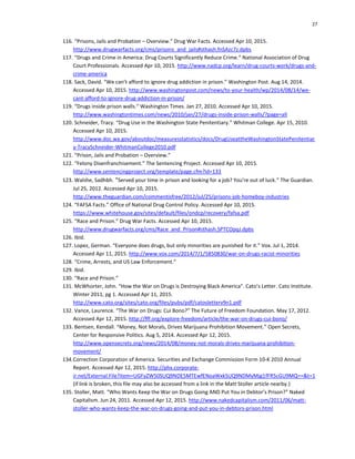 27
116. “Prisons, Jails and Probation – Overview.” Drug War Facts. Accessed Apr 10, 2015.
http://www.drugwarfacts.org/cms/prisons_and_jails#sthash.fnSAzc7z.dpbs
117. “Drugs and Crime in America: Drug Courts Significantly Reduce Crime.” National Association of Drug
Court Professionals. Accessed Apr 10, 2015. http://www.nadcp.org/learn/drug-courts-work/drugs-and-
crime-america
118. Sack, David. “We can’t afford to ignore drug addiction in prison.” Washington Post. Aug 14, 2014.
Accessed Apr 10, 2015. http://www.washingtonpost.com/news/to-your-health/wp/2014/08/14/we-
cant-afford-to-ignore-drug-addiction-in-prison/
119. “Drugs inside prison walls.” Washington Times. Jan 27, 2010. Accessed Apr 10, 2015.
http://www.washingtontimes.com/news/2010/jan/27/drugs-inside-prison-walls/?page=all
120. Schneider, Tracy. “Drug Use in the Washington State Penitentiary.” Whitman College. Apr 15, 2010.
Accessed Apr 10, 2015.
http://www.doc.wa.gov/aboutdoc/measuresstatistics/docs/DrugUseattheWashingtonStatePenitentiar
y-TracySchneider-WhitmanCollege2010.pdf
121. “Prison, Jails and Probation – Overview.”
122. “Felony Disenfranchisement.” The Sentencing Project. Accessed Apr 10, 2015.
http://www.sentencingproject.org/template/page.cfm?id=133
123. Walshe, Sadhbh. “Served your time in prison and looking for a job? You're out of luck.” The Guardian.
Jul 25, 2012. Accessed Apr 10, 2015.
http://www.theguardian.com/commentisfree/2012/jul/25/prisons-job-homeboy-industries
124. “FAFSA Facts.” Office of National Drug Control Policy. Accessed Apr 10, 2015.
https://www.whitehouse.gov/sites/default/files/ondcp/recovery/fafsa.pdf
125. “Race and Prison.” Drug War Facts. Accessed Apr 10, 2015.
http://www.drugwarfacts.org/cms/Race_and_Prison#sthash.SPTCOpqJ.dpbs
126. Ibid.
127. Lopez, German. “Everyone does drugs, but only minorities are punished for it.” Vox. Jul 1, 2014.
Accessed Apr 11, 2015. http://www.vox.com/2014/7/1/5850830/war-on-drugs-racist-minorities
128. “Crime, Arrests, and US Law Enforcement.”
129. Ibid.
130. “Race and Prison.”
131. McWhorter, John. “How the War on Drugs is Destroying Black America”. Cato’s Letter. Cato Institute.
Winter 2011, pg 1. Accessed Apr 11, 2015.
http://www.cato.org/sites/cato.org/files/pubs/pdf/catosletterv9n1.pdf
132. Vance, Laurence. “The War on Drugs: Cui Bono?” The Future of Freedom Foundation. May 17, 2012.
Accessed Apr 12, 2015. http://fff.org/explore-freedom/article/the-war-on-drugs-cui-bono/
133. Bentsen, Kendall. “Money, Not Morals, Drives Marijuana Prohibition Movement.” Open Secrets,
Center for Responsive Politics. Aug 5, 2014. Accessed Apr 12, 2015.
http://www.opensecrets.org/news/2014/08/money-not-morals-drives-marijuana-prohibition-
movement/
134.Correction Corporation of America. Securities and Exchange Commission Form 10-K 2010 Annual
Report. Accessed Apr 12, 2015. http://phx.corporate-
ir.net/External.File?item=UGFyZW50SUQ9NDE5MTEwfENoaWxkSUQ9NDMyMjg1fFR5cGU9MQ==&t=1
(if link is broken, this file may also be accessed from a link in the Matt Stoller article nearby.)
135. Stoller, Matt. “Who Wants Keep the War on Drugs Going AND Put You in Debtor’s Prison?” Naked
Capitalism. Jun 24, 2011. Accessed Apr 12, 2015. http://www.nakedcapitalism.com/2011/06/matt-
stoller-who-wants-keep-the-war-on-drugs-going-and-put-you-in-debtors-prison.html
 