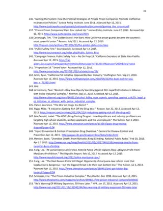 28
136. “Gaming the System: How the Political Strategies of Private Prison Companies Promote Ineffective
Incarceration Policies.” Justice Policy Institute. June 2011. Accessed Apr 12, 2015.
http://www.justicepolicy.org/uploads/justicepolicy/documents/gaming_the_system.pdf
137. “Private Prison Companies Want You Locked Up.” Justice Policy Institute. June 22, 2011. Accessed Apr
12, 2015. http://www.justicepolicy.org/news/2615
138.Cavanaugh, Tim. “The Golden State’s Iron Bars: How California prison guards became the country’s
most powerful union.” Reason. July 2011. Accessed Apr 12, 2015.
http://reason.com/archives/2011/06/23/the-golden-states-iron-bars
139. “Public Safety First.” Sourcewatch. Accessed Apr 12, 2015.
http://www.sourcewatch.org/index.php/Public_Safety_First
140. “Campaign Finance: Public Safety First – No On Prop 19.” California Secretary of State Alex Padilla.
Accessed Apr 12, 2015. http://cal-
access.sos.ca.gov/Campaign/Committees/Detail.aspx?id=1326337&session=2009&view=late1
141. “Proposition 19.” Smart Voter. Accessed Apr 12, 2015.
http://www.smartvoter.org/2010/11/02/ca/state/prop/19/
142. Grim, Ryan. “California Pot Initiative Opposed By Beer Industry.” Huffington Post. Sep 21, 2010.
Accessed Apr 12, 2015. http://www.huffingtonpost.com/2010/09/21/this-buds-not-for-you-
bee_n_732901.html
143. Ibid.
144. Armentano, Paul. “Alcohol Lobby Now Openly Spending Against CA's Legal Pot Initiative in Alliance
with Police Industrial Complex.” Alternet. Sep 17, 2010. Accessed Apr 12, 2015.
http://www.alternet.org/story/148213/alcohol_lobby_now_openly_spending_against_ca%27s_legal_p
ot_initiative_in_alliance_with_police_industrial_complex
145. Vance, Laurence. “The War on Drugs: Cui Bono? “
146. Riggs, Mike. “4 Industries Getting Rich Off the Drug War.” Reason. Apr 22, 2012. Accessed Apr 12,
2015. http://reason.com/archives/2012/04/22/4-industries-getting-rich-off-the-drug-w/3
147. MacDonald, Isabel. “The GOP's Drug-Testing Dragnet: How Republicans and industry profiteers are
targeting high school students, welfare applicants and the unemployed.” The Nation. Apr 3, 2013.
Accessed Apr 12, 2015. http://www.thenation.com/article/173654/gops-drug-testing-
dragnet?page=0,0#
148. “Injury Prevention & Control: Prescription Drug Overdose.” Centers for Disease Control and
Prevention.Apr 12, 2015. http://www.cdc.gov/drugoverdose/data/index.html
149. Hensley, Scott. “Overdose Deaths From Narcotics Keep Climbing. National Public Radio.” Feb 20, 2013.
Apr 12, 2015. http://www.npr.org/blogs/health/2013/02/20/172481359/overdose-deaths-from-
narcotics-keep-climbing
150. Fang, Lee. “At Conservative Conference, Retired Police Officer Explains How Lobbyists Profit From
Marijuana Prohibition.” The Republic Report. Feb 10, 2012. Accessed Apr 12, 2015.
http://www.republicreport.org/2012/police-marijuana-cpac/
151. Fang, Lee. “The Real Reason Pot Is Still Illegal: Opponents of marijuana-law reform insist that
legalization is dangerous—but the biggest threat is to their own bottom line.” The Nation. Jul 1, 2014.
Accessed Apr 12, 2015. http://www.thenation.com/article/180493/anti-pot-lobbys-big-
bankroll?page=0,0#
152. Schlosser, Eric. “The Prison-Industrial Complex.” The Atlantic. Dec 1998. Accessed Apr 12, 2015.
http://www.theatlantic.com/magazine/archive/1998/12/the-prison-industrial-complex/304669/
153. “Ike's Warning Of Military Expansion, 50 Years Later.” NPR. Jan 17, 2011. Accessed Apr 12, 2015.
http://www.npr.org/2011/01/17/132942244/ikes-warning-of-military-expansion-50-years-later
 
