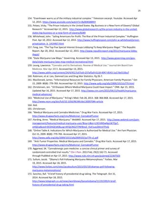 29
154. “Eisenhower warns us of the military industrial complex.” Television excerpt. Youtube. Accessed Apr
12, 2015. https://www.youtube.com/watch?v=8y06NSBBRtY
155. Pelaez, Vicky. “The Prison Industry in the United States: Big Business or a New Form of Slavery? Global
Research.” Accessed Apr 12, 2015. http://www.globalresearch.ca/the-prison-industry-in-the-united-
states-big-business-or-a-new-form-of-slavery/8289
156. Whitehead, John. “Jailing Americans for Profit: The Rise of the Prison Industrial Complex.” Huffington
Post. Apr 10, 2012. Accessed Apr 12, 2015. http://www.huffingtonpost.com/john-w-whitehead/prison-
privatization_b_1414467.html
157. Fang, Lee. “The Top Five Special Interest Groups Lobbying To Keep Marijuana Illegal.” The Republic
Report. Apr 20, 2012. Accessed Apr 12, 2015. http://www.republicreport.org/2012/marijuana-lobby-
illegal/
158. “State Marijuana Law Maps.” Governing. Accessed Apr 13, 2015. http://www.governing.com/gov-
data/state-marijuana-laws-map-medical-recreational.html
159. Leung, Lawrence. “Cannabis and Its Derivatives: Review of Medical Use.” Journal Am Board Fam
Medicine. Mar-Apr 2015. Accessed Apr 13, 2015.
http://www.jabfm.org/content/24/4/452.full?sid=237af5a9-6118-4047-8543-1a17de553ba7
160. Robinson, et al. Lies, Damned Lies and Drug War Statistics. Pg 26-7.
161. MacDonald, James. “Informational Resources for Family Physicians. American Family Physician.” Oct
15, 2009. 80(8): 779-783. Accessed Apr 13, 2015. http://www.aafp.org/afp/2009/1015/p779.html
162. Christensen, Jen. “10 Diseases Where Medical Marijuana Could Have Impact.” CNN. Apr 15, 2015.
Updated Apr 16, 2015. Accessed Apr 17, 2015. http://www.cnn.com/2015/04/15/health/marijuana-
medical-advances/
163. “Medicinal Use of Marijuana.” N Engl J Med. Feb 28, 2013. 368: 866-868. Accessed Apr 17, 2015.
http://www.nejm.org/doi/full/10.1056/NEJMclde1300970#t=article
164. Ibid.
165. Christensen.
166. “Medical Marijuana and Cannabis Medicines.” Drug War Facts. Accessed Apr 17, 2015.
http://www.drugwarfacts.org/cms/Medicinal_Cannabis#Tumor
167. Harding, Anne. “Medical Marijuana.” WebMD. Accessed Apr 17, 2015. http://www.webmd.com/pain-
management/features/medical-marijuana-uses?&sa=U&ei=U3EiVMSwNpLW7QaT-
oHQCw&ved=0CDAQFjAE&usg=AFQjCNG2T7NFBneZ_I5xFJuxzZbhnVTFxQ
168. “Online Table A. Indications for Which Marijuana Is Authorized for Medical Use.” Am Fam Physician.
Oct 15, 2009. 80(8): 779-783. Accessed Apr 17, 2015.
http://www.aafp.org/afp/2009/1015/afp20091015p779-s1.pdf
169. “Anti-Tumor Properties: Medical Marijuana and Cannabis.” Drug War Facts. Accessed Apr 17, 2015.
http://www.drugwarfacts.org/cms/Medicinal_Cannabis#Tumor
170. Aggarwal, SK. “Cannabinergic pain medicine: a concise clinical primer and survey of
randomized-controlled trial results.” Clin J Pain. 2013 Feb; 29(2):162-71. Accessed
through PubMed on Apr 17, 2015. http://www.ncbi.nlm.nih.gov/pubmed/22367503
171. Sullum, Jacob. “Obama's Poll-Following Marijuana Metamorphosis.” Forbes. Mar
19, 2015. Accessed Apr 18, 2015.
http://www.forbes.com/sites/jacobsullum/2015/03/19/obamas-poll-following-
marijuana-metamorphosis/
172. Sanchez, Raf. “A brief history of presidential drug taking. The Telegraph. Oct 31,
2014. Accessed Apr 18, 2015.
http://www.telegraph.co.uk/news/worldnews/barackobama/11191599/A-brief-
history-of-presidential-drug-taking.html
 