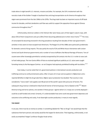 3
trade where it might benefit U.S. interests, missions and allies. For example, the CIA’s involvement with the
narcotics trade of the Golden Triangle in Southeast Asia and drug transportation via Air America throughout that
region were prominent from the late 1940s to the 1970s. The drug trade has been an important source of off-book
income for decades, and that clandestine cash flow was useful to support the opposition forces against Chinese
communism throughout Asia.
8,9
Unfortunately, American soldiers in the Vietnam War were heavy users of that region’s opium crops, with
about 35% of them trying heroin and up to 20% of them becoming addicted prior to their return home.
10-12
The irony
of conscripted GIs becoming ensnared in the drug prevalence resulting from decades of their own government’s
activities in Asia seems to have escaped most Americans. The Reagan Era of the 1980s were particularly problematic
for domestic control of drug imports. This was partly the result of CIA and White House intervention with certain
Central and South American governments and a number of narco-traffickers like Manuel Noriega of Panama. Tons of
cocaine were either knowingly permitted or actively transported by CIA contacts into the U.S. in order to raise cash
to fund rebel groups. The Iran-Contra Affair of that era received significant publicity as U.S. actors were caught
funneling money to the Nicaraguan Contras—an act Congress had expressly prohibited funding with tax dollars.
12-19
Even today, it can be noted that U.S. government policies in international narcotic production and
trafficking continue to confound domestic policy. After 13 years of U.S war and occupation in Afghanistan and a
reported $8 billion to fight the drug trade there, Afghan opium production has doubled. That country is now
considered a “narco-state” and supplies over 80 percent of the world’s opium (the precursor of heroin). The
subsequent drug revenue is believed to help fund all manner of terrorist groups, from al Qaeda to ISIS.
20,21
Absent
American drug and terror policies, one wonders if these groups—against whom U.S. troops are currently deployed—
could be as well-funded and armed. Certainly, it’s understandable how some could view government objectives and
outcomes to be conflicting and costly, if not downright counter-productive, in many to most regards.
THE ENEMY
In any war, there must be an enemy to combat. In something labeled the “War on Drugs” one would hope that the
substances that harm persons and society would be the targets for destruction. That targeting, unfortunately, is not
easily accomplished. Rutgers’ professor Douglas Husak writes:
 