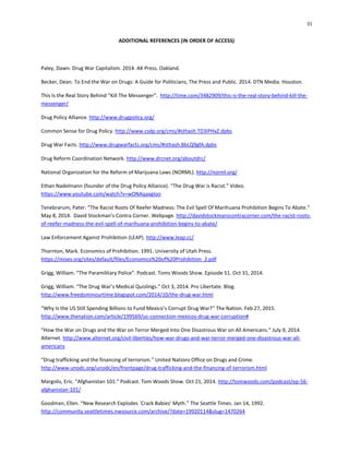 31
ADDITIONAL REFERENCES (IN ORDER OF ACCESS)
Paley, Dawn. Drug War Capitalism. 2014. AK Press. Oakland.
Becker, Dean. To End the War on Drugs: A Guide for Politicians, The Press and Public. 2014. DTN Media. Houston.
This Is the Real Story Behind “Kill The Messenger”. http://time.com/3482909/this-is-the-real-story-behind-kill-the-
messenger/
Drug Policy Alliance. http://www.drugpolicy.org/
Common Sense for Drug Policy. http://www.csdp.org/cms/#sthash.TD3iPHxZ.dpbs
Drug War Facts. http://www.drugwarfacts.org/cms/#sthash.8bLQ9gfA.dpbs
Drug Reform Coordination Network. http://www.drcnet.org/aboutdrc/
National Organization for the Reform of Marijuana Laws (NORML). http://norml.org/
Ethan Nadelmann (founder of the Drug Policy Alliance). “The Drug War is Racist.” Video.
https://www.youtube.com/watch?v=wONAqaxgIoo
Tenebrarum, Pater. “The Racist Roots Of Reefer Madness: The Evil Spell Of Marihuana Prohibition Begins To Abate.”
May 8, 2014. David Stockman’s Contra Corner. Webpage. http://davidstockmanscontracorner.com/the-racist-roots-
of-reefer-madness-the-evil-spell-of-marihuana-prohibition-begins-to-abate/
Law Enforcement Against Prohibition (LEAP). http://www.leap.cc/
Thornton, Mark. Economics of Prohibition. 1991. University of Utah Press.
https://mises.org/sites/default/files/Economics%20of%20Prohibition_2.pdf
Grigg, William. “The Paramilitary Police”. Podcast. Toms Woods Show. Episode 51. Oct 31, 2014.
Grigg, William. “The Drug War’s Medical Quislings.” Oct 3, 2014. Pro Libertate. Blog.
http://www.freedominourtime.blogspot.com/2014/10/the-drug-war.html
“Why Is the US Still Spending Billions to Fund Mexico’s Corrupt Drug War?” The Nation. Feb 27, 2015.
http://www.thenation.com/article/199569/us-connection-mexicos-drug-war-corruption#
“How the War on Drugs and the War on Terror Merged Into One Disastrous War on All Americans.” July 9, 2014.
Alternet. http://www.alternet.org/civil-liberties/how-war-drugs-and-war-terror-merged-one-disastrous-war-all-
americans
“Drug trafficking and the financing of terrorism.” United Nations Office on Drugs and Crime.
http://www.unodc.org/unodc/en/frontpage/drug-trafficking-and-the-financing-of-terrorism.html
Margolis, Eric. “Afghanistan 101.” Podcast. Tom Woods Show. Oct 21, 2014. http://tomwoods.com/podcast/ep-56-
afghanistan-101/
Goodman, Ellen. “New Research Explodes `Crack Babies' Myth.” The Seattle Times. Jan 14, 1992.
http://community.seattletimes.nwsource.com/archive/?date=19920114&slug=1470264
 
