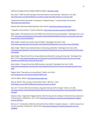32
Forfeiture Endangers American Rights (FEAR) Foundation. http://fear.org/1/
Ross, Chuck. “SWAT Unit Kills Two Dogs, Finds Little Evidence in No-Knock Raid.” Daily Caller. Jul 9, 2014.
http://dailycaller.com/2014/07/09/swat-unit-kills-two-dogs-finds-little-evidence-in-no-knock-raid/
“Botched Paramilitary Police Raids: An Epidemic of ‘Isolated Incidents’.” Interactive Map. Cato Institute.
http://www.cato.org/raidmap
National Police Misconduct Reporting Project. Cato Institute. http://www.policemisconduct.net/
“Puppycide: A Documentary”. Trailer for Kickstarter. https://www.youtube.com/watch?v=9gPZ3TNkKTo
Balko, Radley. “Still waiting for justice after SWAT team member kills innocent grandfather.” Washington Post. Jan 6,
2015. http://www.washingtonpost.com/news/the-watch/wp/2015/01/06/still-waiting-for-justice-after-swat-team-
member-kills-innocent-grandfather/
Balko, Radley. “Another day, another drug raid fatality.” Washington Post. Mar 6, 2015.
http://www.washingtonpost.com/news/the-watch/wp/2015/03/06/another-day-another-drug-raid-fatality/
Balko, Radley. “Meet 59-year-old David Hooks, the latest drug raid fatality.” Washington Post. Oct 6, 2014.
http://www.washingtonpost.com/news/the-watch/wp/2014/10/06/meet-59-year-old-david-hooks-the-latest-drug-
raid-fatality/
Balko, Radley. “Absurd Fourth Circuit ruling embodies everything that’s wrong with drug raids.” Washington Post.
Mar 27, 2015. http://www.washingtonpost.com/news/the-watch/wp/2015/03/27/absurd-fourth-circuit-ruling-
embodies-everything-thats-wrong-with-drug-raids/
Balko, Radley. “A drug informant lied, SWAT pounced, a man died.” Washington Post. Dec 31, 2014.
http://www.washingtonpost.com/news/the-watch/wp/2014/12/31/a-drug-informant-lied-swat-pounced-a-man-
died/
Rittgers, David. “How police are turning military.” Politico. Jun 8, 2011.
http://www.politico.com/news/stories/0611/56419.html
Flex Your Rights. Website. http://www.flexyourrights.org/
Branson, Richard. “War on Drugs a Trillion-Dollar Failure.” CNN. Dec 7, 2012.
http://www.cnn.com/2012/12/06/opinion/branson-end-war-on-drugs/
Kain, Erik. “Ten Years After Decriminalization, Drug Abuse Down by Half in Portugal.” Forbes. Jul 5, 2011.
http://www.forbes.com/sites/erikkain/2011/07/05/ten-years-after-decriminalization-drug-abuse-down-by-half-in-
portugal/
Gwynne, Kristen. “Legalization's Biggest Enemies: Meet the drug warriors working to roll back hard-won advances in
marijuana policy.” Rolling Stone. Jan 17, 2013. http://www.rollingstone.com/politics/news/legalizations-biggest-
enemies-20130117
Berman, Ari. “Just Say Now: Californians will vote this fall on whether to legalize marijuana — and the measure has a
real shot at passing.” Rolling Stone. Aug 18, 2010. http://www.rollingstone.com/politics/news/just-say-now-
20100818
 