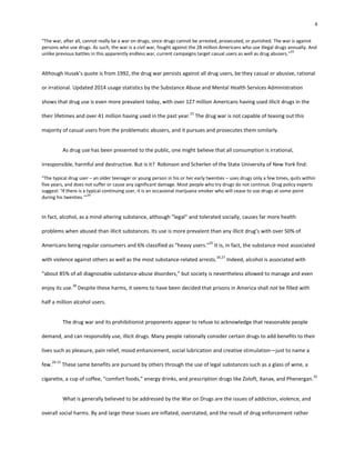 4
“The war, after all, cannot really be a war on drugs, since drugs cannot be arrested, prosecuted, or punished. The war is against
persons who use drugs. As such, the war is a civil war, fought against the 28 million Americans who use illegal drugs annually. And
unlike previous battles in this apparently endless war, current campaigns target casual users as well as drug abusers.”
22
Although Husak’s quote is from 1992, the drug war persists against all drug users, be they casual or abusive, rational
or irrational. Updated 2014 usage statistics by the Substance Abuse and Mental Health Services Administration
shows that drug use is even more prevalent today, with over 127 million Americans having used illicit drugs in the
their lifetimes and over 41 million having used in the past year.
23
The drug war is not capable of teasing out this
majority of casual users from the problematic abusers, and it pursues and prosecutes them similarly.
As drug use has been presented to the public, one might believe that all consumption is irrational,
irresponsible, harmful and destructive. But is it? Robinson and Scherlen of the State University of New York find:
“The typical drug user – an older teenager or young person in his or her early twenties – uses drugs only a few times, quits within
five years, and does not suffer or cause any significant damage. Most people who try drugs do not continue. Drug policy experts
suggest: ‘If there is a typical continuing user, it is an occasional marijuana smoker who will cease to use drugs at some point
during his twenties.’”
24
In fact, alcohol, as a mind-altering substance, although “legal” and tolerated socially, causes far more health
problems when abused than illicit substances. Its use is more prevalent than any illicit drug’s with over 50% of
Americans being regular consumers and 6% classified as “heavy users.”
25
It is, in fact, the substance most associated
with violence against others as well as the most substance-related arrests.
26,27
Indeed, alcohol is associated with
“about 85% of all diagnosable substance-abuse disorders,” but society is nevertheless allowed to manage and even
enjoy its use.
28
Despite these harms, it seems to have been decided that prisons in America shall not be filled with
half a million alcohol users.
The drug war and its prohibitionist proponents appear to refuse to acknowledge that reasonable people
demand, and can responsibly use, illicit drugs. Many people rationally consider certain drugs to add benefits to their
lives such as pleasure, pain relief, mood enhancement, social lubrication and creative stimulation—just to name a
few.
29-31
These same benefits are pursued by others through the use of legal substances such as a glass of wine, a
cigarette, a cup of coffee, “comfort foods,” energy drinks, and prescription drugs like Zoloft, Xanax, and Phenergan.
32
What is generally believed to be addressed by the War on Drugs are the issues of addiction, violence, and
overall social harms. By and large these issues are inflated, overstated, and the result of drug enforcement rather
 