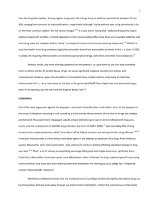 5
than the drugs themselves. Among regular drug users, illicit drugs have an addiction potential of between 10 and
30%, ranging from cannabis to injectable heroin, respectively (although “trying without ever using consistently is by
far the most common pattern” for the heavier drugs).
33,34
It is also worth noting that “addiction frequently ceases
without treatment” and that, in direct opposition to the misconceptions that most drugs are especially addictive and
most drug users are hopeless addicts, these “stereotypical characterizations are seriously inaccurate.”
35
While it is
true that deaths from drug overdoses typically outnumber those from automobile accidents in the U.S. (over 37,000
in 2010), the majority of those deaths are related to prescription drugs, not heroin and other illicit substances.
36
Without doubt, any mind-altering substance has the potential to cause harm to the user and secondary
harm to others. Similar to alcohol abuse, drugs can cause significant, negative societal externalities and
consequences. However, given the abundance of overstated fears, misperceptions and poorly directed law
enforcement efforts, can a real enemy in the War on Drugs be identified? Does a legitimate and actionable target
exist? In its absence, can the war have any hope of being “won”?
ECONOMICS
One of the main arguments against the drug war is economic. From the direct and indirect costs to the taxpayer to
the array of distortions resulting in and caused by a black market, the economics of the War on Drugs are complex
and tortured. The government ( taxpayer) spends at least $50 billion per year on direct enforcement measures,
courts, and the incarceration of 500,000 drug offenders (up from 50,000 in 1980).
37
Approximately 80% of drug
arrests are for simple possession, while “more than half of federal prisoners are serving time for drug offenses.”
38, 39
In the past 40 years over a trillion dollars have been spent in the attempt to eradicate illicit drugs from American
society. Meanwhile, costs and incarceration rates continue to increase without effecting significant change in drug
use rates.
40-42
That’s a lot of money accomplishing seemingly little good, and maybe some real, significant harm.
Could that trillion dollars have been spent more effectively in other initiatives? In drug treatment plans? In pursuing
violent criminals and those that harm others rather than themselves? In shoring up social safety nets? Improved
schools? National debt reduction?
While the prohibitionists hope that the increased costs of an illegal market will significantly reduce drug use
by driving down demand and supply through law enforcement interdiction, neither the economics are that simple
 