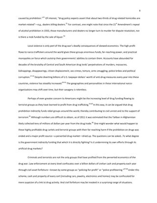 8
caused by prohibition.”
54
Of interest, “drug policy experts assert that about two-thirds of drug-related homicides are
market-related”—e.g., dealers killing dealers.
55
For contrast, one might note that since the 21
st
Amendment’s repeal
of alcohol prohibition in 1933, those manufacturers and dealers no longer turn to murder for dispute resolution, nor
is there a mob funded by the sale of liquor.
56
Local violence is only part of the drug war’s deadly consequences of skewed economics. The high profit
flows to narco-traffickers around the world gives these groups enormous funds, far-reaching power, and practical
monopolies on force which outstrip their governments’ abilities to contain them. Accounts have abounded for
decades of the brutality of Central and South American drug lords’ perpetrations of murders, massacres,
kidnappings, disappearings, citizen displacement, sex crimes, torture, arms smuggling, police bribes and political
corruption.
57-59
Despite diverting billions of U.S. taxpayer dollars’ worth of anti-drug measures every year into these
countries, violence has steadily increased.
60-62
The geographies and personalities in these international narco-
organizations may shift over time, but their savagery is relentless.
Perhaps of even greater concern to Americans might be the increasing level of drug funding flowing to
terrorist groups as they have learned to profit from drug trafficking.
63,64
In this way, it can be argued that drug
prohibition indirectly funds rebel groups around the world, thereby contributing to civil unrest and to the support of
terrorism.
65
Although numbers are difficult to obtain, as of 2011 it was estimated that the Taliban in Afghanistan
likely collected tens of millions of dollars per year from the drug trade.
66
One might wonder what would happen to
these highly profitable drug cartels and terrorist groups with their far-reaching harm if the prohibition on drugs was
ended and a major profit source—a perverted drug market—dried up. The questions can be asked…To what degree
is the government indirectly funding that which it is directly fighting? Is it undermining its own efforts through its
artificial drug markets?
Criminals and terrorists are not the only groups that have profited from the perverted economics of the
drug war. Law enforcement at every level confiscates over a billion dollars of civilian cash and property each year
through civil asset forfeiture—known by some groups as “policing-for-profit” or “police profiteering.”
67,68
Under this
scheme, cash and property of every sort (including cars, jewelry, electronics and homes) may be confiscated for
mere suspicion of a link to drug activity. And civil forfeiture may be invoked in a surprising range of situations.
 