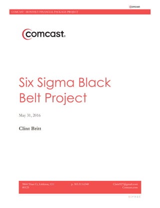0 | P A G E
COMCAST - MONTHLY FINANCIAL PACKAGE PROJECT
Six Sigma Black
Belt Project
May 31, 2016
Clint Britt
9844 Titan Ct, Littleton, CO
80125
p. 303.513.6348 Cbritt927@gmail.com
Comcast.com
 