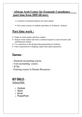 African Arab Center for Economic Consultancy-
(part time from 2009 till now)
 Lecturer in technical analyses for stock market
 Give many courses to students and others in Technical Analysis
Part time work :
 Trader in stock market and forex market .
 Analyze stock market and write a technical reports to some investors and
and financial website .
 I 've experience in the design and programming of websites .
 I have experienced in shipping, import and export operations
Courses :
- financial accounting course.
- Cost accounting course .
- ICDL.
-Training course in Human Resources.
KEY SKILLS :
Technical Skills:
o Outlook
o Word
o Excel
o PowerPoint
 