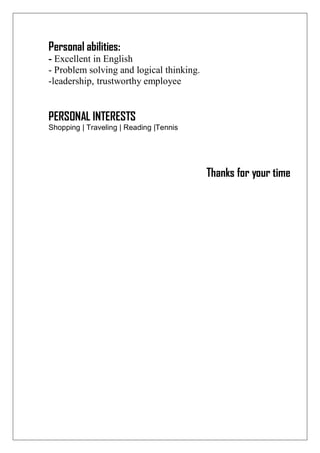 Personal abilities:
- Excellent in English
- Problem solving and logical thinking.
-leadership, trustworthy employee
PERSONAL INTERESTS
Shopping | Traveling | Reading |Tennis
Thanks for your time
 