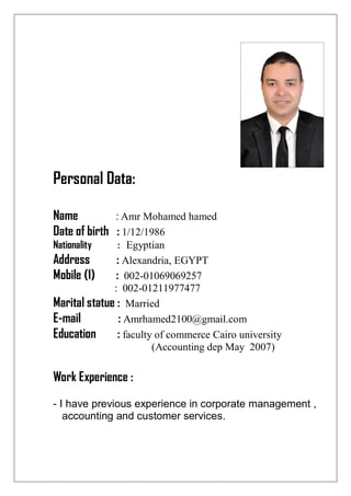Personal Data:
Name : Amr Mohamed hamed
Date of birth : 1/12/1986
Nationality : Egyptian
Address : Alexandria, EGYPT
Mobile (1) : 002-01069069257
: 002-01211977477
Marital statue : Married
E-mail : Amrhamed2100@gmail.com
Education : faculty of commerce Cairo university
(Accounting dep May 2007)
Work Experience :
- I have previous experience in corporate management ,
accounting and customer services.
 