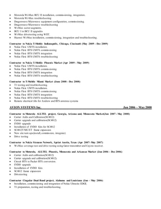  Motorola Wi-Max BCU II installation, commissioning, integration.
 Motorola Wi-Max troubleshooting
 Dragonwave Microwave equipment configuration, commissioning.
 Dragonwave Microwave troubleshooting
 Wi-Max sector augments.
 BCU I to BCU II upgrades
 Wi-Max drivetesting using WIIT.
 Huawei Wi-Max installation, commissioning, integration and troubleshooting.
Contractor to Nokia T-Mobile Indianapolis, Chicago, Cincinatti (May 2009 – Dec 2009)
 Nokia Flexi UMTS installation.
 Nokia Flexi BTS UMTS commissioning
 Nokia Flexi BTS UMTS integration
 Nokia Flexi BTS UMTS troubleshooting
Contractor to Nokia T-Mobile Phoenix Market (Apr 2009 – May 2009)
 Nokia Flexi UMTS installation.
 Nokia Flexi BTS UMTS commissioning
 Nokia Flexi BTS UMTS integration
 Nokia Flexi BTS UMTS troubleshooting
Contractor to T-Mobile Miami Market (June 2008 – Dec 2008)
 T1 testing and troubleshooting.
 Nokia Flexi UMTS installation.
 Nokia Flexi BTS UMTS commissioning
 Nokia Flexi BTS UMTS integration
 Nokia Flexi BTS UMTS troubleshooting
 Remote electrical tilts for Andrew and RFS antenna systems
AVION SYSTEMS Inc. Jan 2006 – May 2008
Contractor to Motorola ALLTEL project, Georgia, Arizona and, Minnesota Market(Jun 2007 - May 2008)
 Carrier Adds and Calibration(SC4812)
 Carrier upgrade and calibration(SC4812)
 EVDO upgrade
 Installation of EVDO Kits for SC4812
 SC4812T/MC/ET frame expansion
 New site turn ups(install, commission, integrate)
 Drive testing
Contractor to Nokia Siemens Network, Sprint Austin, Texas (Apr 2007- May 2007)
 Wi-Max coverage test and drive testing using Gator transmitter and Cayote receiver.
Contractor to Motorola, ALLTEL Phoenix, Minnesota and Arkansas Market (Jun 2006 – Dec 2006)
 Carrier Adds and calibration(SC4812)
 Carrier upgrade and calibration(SC4812).
 Circuit BTS to Packet BTS conversion.
 EVDO upgrade
 Installation of EVDO Kits
 SC4812 frame expansion
 Drivetesting
Contractor Cingular Dual Band project, Alabama and Louisiana (Jan – May 2006)
 Installation, commissioning and integration of Nokia Ultrasite EDGE.
 T1 preparation, testing and troubleshooting.
 