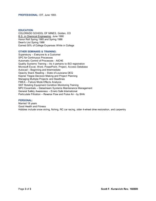 Page 3 of 3 Scott F. Kursevich Rev. 160809
PROFESSIONAL: EIT, June 1993.
EDUCATION:
COLORADO SCHOOL OF MINES, Golden, CO
B.S. in Chemical Engineering, June 1990
Honor Roll Spring 1985 and Spring 1986
Dean's List Spring 1986
Earned 50% of College Expenses While in College
OTHER SEMINARS & TRAINING:
Supervisory – Everyone Is a Customer
SPC for Continuous Processes
Automatic Control of Processes - AICHE
Quality Systems Training – As it pertains to ISO registration
Microsoft Excel, Word, PowerPoint, Project, Access Database
Autocad – Beginning and Intermediate
Opacity Stack Reading – State of Louisiana DEQ
Kepner Tregoe Decision Making and Project Planning
Managing Multiple Projects and Deadlines
FMEA – Failure Mode Effects Analysis
SKF Rotating Equipment Condition Monitoring Training
MP2 Essentials – Datastream Systems Maintenance Management
General Safety Awareness – Enviro Safe International
Particulate Filtration – Reverse Flow and Pulse Air - by BHA
PERSONAL:
Married 18 years
Good Health and Fitness
Hobbies include snow skiing, fishing, RC car racing, older 4-wheel drive restoration, and carpentry
 