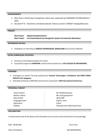  Won Prize in Online Quiz Competition which was conducted by CODEBIND TECHNOLOGIES in
2015.
 Secured 97 % - Electronics and Semiconductor Devices section in AMCAT Employability test
Mini Project : Digital Clock Based Alarm
Main Project : An Android Based Face Recognition System for Automatic Attendance
 Undergone an Internship at ODESSA TECHNOLOGIES, BANGALORE the period of 3 Months
 Served as a Class Representative for 4 years.
 Successfully organized INNOWAR, national level symposium in SVS COLLEGE OF ENGINEERING.
 Undergone an Inplant Training conducted by Pantech Technologies, Coimbatore and FANUC INDIA
PRIVATE LTD, Bangalore.
 Attended workshop on MATLAB and Simulink, Conducted in IEEE International Conference.
Father’sName : Mr. M.Malleshwaran
Mother’sName : Mrs. M.Suppulakshmi
Date of Birth : 18.03.1995
Language known : English,Tamil
Nationality : Indian
Hobbies : PlayingCricket,WatchingCricket
I hereby declare that all the above said information are true and correct to the best of my knowledge.
Date: 08-06-2016 YoursTruly
Place:Coimbatore [M.SUDHARSHAN]
PERSONAL PURSUIT
S
TECHNICAL SKILLS
DECLARATION
ACHIEVEMENTS
PROJECT
TRAINING
EXTRA CURRICULAR ACTIVITIES
INTERNSHIP DETAILS
 