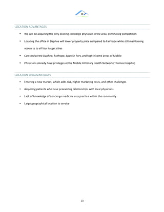 &
& 10&
LOCATION&ADVANTAGES&&
•! We!will!be!acquiring!the!only!existing!concierge!physician!in!the!area,!eliminating!competition!!
•! Locating!the!office!in!Daphne!will!lower!property!price!compared!to!Fairhope!while!still!maintaining!
access!to!to!all!four!target!cities!
•! Can!service!the!Daphne,!Fairhope,!Spanish!Fort,!and!high:income!areas!of!Mobile!!
•! Physicians!already!have!privileges!at!the!Mobile!Infirmary!Health!Network!(Thomas!Hospital)!
LOCATION&DISADVANTAGES&
•! Entering!a!new!market,!which!adds!risk,!higher!marketing!costs,!and!other!challenges!
•! Acquiring!patients!who!have!preexisting!relationships!with!local!physicians!!
•! Lack!of!knowledge!of!concierge!medicine!as!a!practice!within!the!community!
•! Large!geographical!location!to!service!
&
& &
 