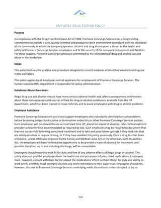 &
& 100&
EMPLOYEE&DRUG&TESTING&POLICY&
Purpose!
In!compliance!with!the!Drug:Free!Workplace!Act!of!1988,!Premiere!Concierge!Services!has!a!longstanding!
commitment!to!provide!a!safe,!quality:oriented!and!productive!work!environment!consistent!with!the!standards!
of!the!community!in!which!the!company!operates.!Alcohol!and!drug!abuse!poses!a!threat!to!the!health!and!
safety!of!Premiere!Concierge!Services!employees!and!to!the!security!of!the!company’s!equipment!and!facilities.!
For!these!reasons,!Premiere!Concierge!Services!is!committed!to!the!elimination!of!drug!and!alcohol!use!and!
abuse!in!the!workplace.!
Scope!
This!policy!outlines!the!practice!and!procedure!designed!to!correct!instances!of!identified!alcohol!and!drug!use!
in!the!workplace.!
This!policy!applies!to!all!employees!and!all!applicants!for!employment!of!Premiere!Concierge!Services.!The!
human!resource!(HR)!department!is!responsible!for!policy!administration.!
Substance)Abuse)Awareness!
Illegal!drug!use!and!alcohol!misuse!have!many!serious!adverse!health!and!safety!consequences.!Information!
about!those!consequences!and!sources!of!help!for!drug!or!alcohol!problems!is!available!from!the!HR!
department,!which!has!been!trained!to!make!referrals!and!to!assist!employees!with!drug!or!alcohol!problems.!
Employee)Assistance!
Premiere!Concierge!Services!will!assist!and!support!employees!who!voluntarily!seek!help!for!such!problems!
before!becoming!subject!to!discipline!or!termination!under!this!or!other!Premiere!Concierge!Services!policies.!
Such!employees!will!be!allowed!to!use!accrued!paid!time!off,!placed!on!leaves!of!absence,!referred!to!treatment!
providers!and!otherwise!accommodated!as!required!by!law.!Such!employees!may!be!required!to!document!that!
they!are!successfully!following!prescribed!treatment!and!to!take!and!pass!follow:up!tests!if!they!hold!jobs!that!
are!safety:sensitive!or!require!driving,!or!if!they!have!violated!this!policy!previously.!Once!a!drug!test!has!been!
scheduled,!unless!otherwise!required!by!the!Family!and!Medical!Leave!Act!or!the!Americans!with!Disabilities!
Act,!the!employee!will!have!forfeited!the!opportunity!to!be!granted!a!leave!of!absence!for!treatment,!and!
possible!discipline,!up!to!and!including!discharge,!will!be!unavoidable.!
Employees!should!report!to!work!fit!for!duty!and!free!of!any!adverse!effects!of!illegal!drugs!or!alcohol.!This!
policy!does!not!prohibit!employees!from!the!lawful!use!and!possession!of!prescribed!medications.!Employees!
must,!however,!consult!with!their!doctors!about!the!medications’!effect!on!their!fitness!for!duty!and!ability!to!
work!safely,!and!they!must!promptly!disclose!any!work!restrictions!to!their!supervisor.!Employees!should!not,!
however,!disclose!to!Premiere!Concierge!Services!underlying!medical!conditions!unless!directed!to!do!so.!
)
)
 