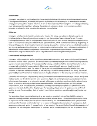 &
& 102&
Post8accident!
Employees!are!subject!to!testing!when!they!cause!or!contribute!to!accidents!that!seriously!damage!a!Premiere!
Concierge!Services!vehicle,!machinery,!equipment!or!property!or!result!in!an!injury!to!themselves!or!another!
employee!requiring!offsite!medical!attention.!In!any!of!these!instances,!the!investigation!and!subsequent!testing!
must!take!place!within!two!hours!following!the!accident,!if!not!sooner.!Under(no(circumstances(will(the(
employee(be(allowed(to(drive(himself(or(herself(to(the(testing(facility.!
Follow8up!
Employees!who!have!tested!positive,!or!otherwise!violated!this!policy,!are!subject!to!discipline,!up!to!and!
including!discharge.!Depending!on!the!circumstances!and!the!employee’s!work!history/record,!Premiere!
Concierge!Services!may!offer!an!employee!who!violates!this!policy!or!tests!positive!the!opportunity!to!return!to!
work!on!a!last:chance!basis!pursuant!to!mutually!agreeable!terms,!which!could!include!follow:up!drug!testing!at!
times!and!frequencies!determined!by!Premiere!Concierge!Services!for!a!minimum!of!one!year!but!not!more!than!
two!years!as!well!as!a!waiver!of!the!right!to!contest!any!termination!resulting!from!a!subsequent!positive!test.!If!
the!employee!either!does!not!complete!the!rehabilitation!program!or!tests!positive!after!completing!the!
rehabilitation!program,!the!employee!will!be!subject!to!immediate!discharge!from!employment.!
Collection)and)Testing)Procedures!
Employees!subject!to!alcohol!testing!should!be!driven!to!a!Premiere!Concierge!Services:designated!facility!and!
directed!to!provide!breath!specimens.!Breath!specimens!should!be!tested!by!trained!technicians!using!federally!
approved!breath!alcohol!testing!devices!capable!of!producing!printed!results!that!identify!the!employee.!If!an!
employee’s!breath!alcohol!concentration!is!.04!or!more,!a!second!breath!specimen!should!be!tested!
approximately!20!minutes!later.!The!results!of!the!second!test!should!be!determinative.!Alcohol!tests!may,!
however,!be!a!breath,!blood!or!saliva!test,!at!the!company’s!discretion.!For!purposes!of!this!policy,!test!results!
generated!by!law!enforcement!or!medical!providers!may!be!considered!by!the!company!as!work!rule!violations.!
Applicants!and!employees!subject!to!drug!testing!should!be!driven!to!a!Premiere!Concierge!Services:designated!
medical!facility!and!directed!to!provide!urine!specimens.!Applicants!and!employees!may!provide!specimens!in!
private!unless!they!appear!to!be!submitting!altered,!adulterated!or!substitute!specimens.!Collected!specimens!
should!be!sent!to!a!federally!certified!laboratory!and!tested!for!evidence!of!marijuana,!cocaine,!opiates,!
amphetamines,!PCP,!benzodiazepines,!methadone,!methaqualone!and!propoxphane!use.!(Where!indicated,!
specimens!may!be!tested!for!other!illegal!drugs.)!The!laboratory!should!screen!all!specimens!and!confirm!all!
positive!screens.!There!must!be!a!chain!of!custody!from!the!time!specimens!are!collected!through!testing!and!
storage.!
The!laboratory!should!transmit!all!positive!drug!test!results!to!a!medical!review!officer!(MRO)!retained!by!
Premiere!Concierge!Services,!who!should!offer!persons!with!positive!results!a!reasonable!opportunity!to!rebut!
or!explain!the!results.!Individuals!with!positive!test!results!may!also!ask!the!MRO!to!have!their!split!specimen!
sent!to!another!federally!certified!laboratory!to!be!tested!at!the!applicant’s!or!employee’s!own!expense.!Such!
requests!must!be!made!within!72!hours!of!notice!of!test!results.!If!the!second!facility!fails!to!find!any!evidence!of!
drug!use!in!the!split!specimen,!the!employee!or!applicant!will!be!treated!as!passing!the!test.!In!no!event!should!
 
