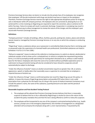 &
& 104&
Premiere!Concierge!Services!does!not!desire!to!intrude!into!the!private!lives!of!its!employees,!but!recognizes!
that!employees’!off:the:job!involvement!with!drugs!and!alcohol!may!have!an!impact!on!the!workplace.!
Therefore,!Premiere!Concierge!Services!reserves!the!right!to!take!appropriate!disciplinary!action!for!drug!use,!
sale!or!distribution!while!off!company!premises.!All!employees!who!are!convicted!of,!plead!guilty!to!or!are!
sentenced!for!a!crime!involving!an!illegal!drug!are!required!to!report!the!conviction,!plea!or!sentence!to!HR!
within!five!days.!Failure!to!comply!will!result!in!automatic!discharge.!Cooperation!in!complying!may!result!in!
suspension!without!pay!to!allow!management!to!review!the!nature!of!the!charges!and!the!employee’s!past!
record!with!Premiere!Concierge!Services.!
Definitions!
“Company!premises”!includes!all!buildings,!offices,!facilities,!grounds,!parking!lots,!lockers,!places!and!vehicles!
owned,!leased!or!managed!by!Premiere!Concierge!Services!or!on!any!site!on!which!the!company!is!conducting!
business.!
“Illegal!drug”!means!a!substance!whose!use!or!possession!is!controlled!by!federal!law!but!that!is!not!being!used!
or!possessed!under!the!supervision!of!a!licensed!health!care!professional.!(Controlled!substances!are!listed!in!
Schedules!I:V!of!21!C.F.R.!Part!1308.)!
“Refuse!to!cooperate”!means!to!obstruct!the!collection!or!testing!process;!to!submit!an!altered,!adulterated!or!
substitute!sample;!to!fail!to!show!up!for!a!scheduled!test;!to!refuse!to!complete!the!requested!drug!testing!
forms;!or!to!fail!to!promptly!provide!specimen(s)!for!testing!when!directed!to!do!so,!without!a!valid!medical!
basis!for!the!failure.!Employees!who!leave!the!scene!of!an!accident!without!justifiable!explanation!prior!to!
submission!to!drug!and!alcohol!testing!will!also!be!considered!to!have!refused!to!cooperate!and!will!
automatically!be!subject!to!discharge.!
“Under!the!influence!of!alcohol”!means!an!alcohol!concentration!equal!to!or!greater!than!.04,!or!actions,!
appearance,!speech!or!bodily!odors!that!reasonably!cause!a!supervisor!to!conclude!that!an!employee!is!
impaired!because!of!alcohol!use.!
“Under!the!influence!of!drugs”!means!a!confirmed!positive!test!result!for!illegal!drug!use!per!this!policy.!In!
addition,!it!means!the!misuse!of!legal!drugs!(prescription!and!possibly!OTC)!when!there!is!not!a!valid!
prescription!from!a!physician!for!the!lawful!use!of!a!drug!in!the!course!of!medical!treatment!(containers!must!
include!the!patient’s!name,!the!name!of!the!substance,!quantity/amount!to!be!taken!and!the!period!of!
authorization).!
Reasonable)Suspicion)and)Post]Accident)Testing)Protocol!
1.! The!employee!will!be!advised!that!Premiere!Concierge!Services!believes!that!there!is!reasonable!
suspicion!to!believe!that!he!or!she!is!affected!by!illegal!drugs!or!alcohol!(or!due!to!the!nature!of!the!
accident!the!policy!mandates!this)!and!that!this!test!is!being!offered!to!confirm!or!deny!this!suspicion.!
2.! The!employee!will!be!transported!to!any!one!of!the!company’s!contracted!testing!facilities!(e.g.,!health!
services,!prompt!care!or!the!emergency!department).!One!member!of!management!or!a!designated!
attendant!will!accompany!the!employee!along!with!a!union!representative,!if!requested!by!the!
 