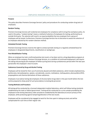 &
& 106&
EMPLOYEE&RANDOM&DRUG&TESTING&POLICY&
Purpose!
This!policy!describes!Premiere!Concierge!Services’!policy!and!procedures!for!conducting!random!drug!tests!of!
employees.!
Random)Testing!
Premiere!Concierge!Services!will!randomly!test!employees!for!compliance!with!its!drug:free!workplace!policy.!As!
used!in!this!policy,!“random!testing”!means!a!method!of!selection!of!employees!for!testing,!performed!by!an!
outside!third!party.!The!selection!will!result!in!an!equal!probability!that!any!employee!from!a!group!of!
employees!will!be!tested.!Furthermore,!Premiere!Concierge!Services!has!no!discretion!to!waive!the!selection!of!
an!employee!selected!by!this!random!selection!method.!
Scheduled)Periodic)Testing!
Premiere!Concierge!Services!reserves!the!right!to!conduct!periodic!testing!on!a!regularly!scheduled!basis!for!
employees!in!designated!departments,!classifications!or!workgroups.!
Post]Rehabilitation)Testing!
When!an!employee!has!had!a!confirmed!positive!test!result,!or!has!been!sent!to!a!drug!dependency!program!at!
the!request!of!the!company,!Premiere!Concierge!Services,!as!a!condition!of!continued!employment,!will!require!
the!taking!and!passing!by!the!employee!of!follow:up!drug!tests!during!a!probationary!period!within!the!two:year!
period!after!the!employee’s!return!to!work.!
Substances)Covered)by)Drug)and)Alcohol)Testing!
Employees!will!be!tested!for!their!use!of!commonly!abused!controlled!substances,!which!include!amphetamines,!
barbiturates,!benzodiazepines,!opiates,!cannabinoids,!cocaine,!methadone,!methaqualone,!phencyclidine!(PCP),!
propoxyphene!and!chemical!derivatives!of!these!substances.!
Employees!must!advise!testing!lab!employees!of!all!prescription!drugs!taken!in!the!past!month!before!the!test!
and!be!prepared!to!show!proof!of!such!prescriptions!to!testing!lab!personnel.!
Testing)Methods)and)Procedure!
All!testing!will!be!conducted!by!a!licensed!independent!medical!laboratory,!which!will!follow!testing!standards!
established!by!the!state!or!federal!government.!Testing!will!be!conducted!on!a!urine!sample!provided!by!the!
employee!to!the!testing!laboratory!under!procedures!established!by!the!laboratory!to!ensure!privacy!of!the!
employee,!while!protecting!against!tampering/alteration!of!the!test!results.!
Employees!will!be!considered!to!be!engaged!at!work!for!the!time!spent!in!taking!any!tests!and!will!be!
compensated!for!such!time!at!their!regular!rate.!
 