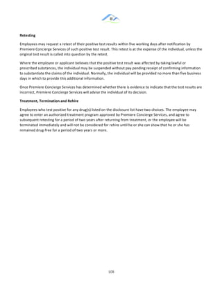 &
& 108&
Retesting!
Employees!may!request!a!retest!of!their!positive!test!results!within!five!working!days!after!notification!by!
Premiere!Concierge!Services!of!such!positive!test!result.!This!retest!is!at!the!expense!of!the!individual,!unless!the!
original!test!result!is!called!into!question!by!the!retest.!
Where!the!employee!or!applicant!believes!that!the!positive!test!result!was!affected!by!taking!lawful!or!
prescribed!substances,!the!individual!may!be!suspended!without!pay!pending!receipt!of!confirming!information!
to!substantiate!the!claims!of!the!individual.!Normally,!the!individual!will!be!provided!no!more!than!five!business!
days!in!which!to!provide!this!additional!information.!
Once!Premiere!Concierge!Services!has!determined!whether!there!is!evidence!to!indicate!that!the!test!results!are!
incorrect,!Premiere!Concierge!Services!will!advise!the!individual!of!its!decision.!
Treatment,)Termination)and)Rehire!
Employees!who!test!positive!for!any!drug(s)!listed!on!the!disclosure!list!have!two!choices.!The!employee!may!
agree!to!enter!an!authorized!treatment!program!approved!by!Premiere!Concierge!Services,!and!agree!to!
subsequent!retesting!for!a!period!of!two!years!after!returning!from!treatment,!or!the!employee!will!be!
terminated!immediately!and!will!not!be!considered!for!rehire!until!he!or!she!can!show!that!he!or!she!has!
remained!drug:free!for!a!period!of!two!years!or!more.!
& &
 