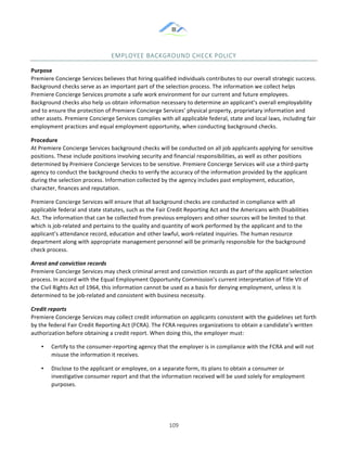 &
& 109&
EMPLOYEE&BACKGROUND&CHECK&POLICY&
Purpose)
Premiere!Concierge!Services!believes!that!hiring!qualified!individuals!contributes!to!our!overall!strategic!success.!
Background!checks!serve!as!an!important!part!of!the!selection!process.!The!information!we!collect!helps!
Premiere!Concierge!Services!promote!a!safe!work!environment!for!our!current!and!future!employees.!
Background!checks!also!help!us!obtain!information!necessary!to!determine!an!applicant’s!overall!employability!
and!to!ensure!the!protection!of!Premiere!Concierge!Services’!physical!property,!proprietary!information!and!
other!assets.!Premiere!Concierge!Services!complies!with!all!applicable!federal,!state!and!local!laws,!including!fair!
employment!practices!and!equal!employment!opportunity,!when!conducting!background!checks.!
Procedure)
At!Premiere!Concierge!Services!background!checks!will!be!conducted!on!all!job!applicants!applying!for!sensitive!
positions.!These!include!positions!involving!security!and!financial!responsibilities,!as!well!as!other!positions!
determined!by!Premiere!Concierge!Services!to!be!sensitive.!Premiere!Concierge!Services!will!use!a!third:party!
agency!to!conduct!the!background!checks!to!verify!the!accuracy!of!the!information!provided!by!the!applicant!
during!the!selection!process.!Information!collected!by!the!agency!includes!past!employment,!education,!
character,!finances!and!reputation.!
Premiere!Concierge!Services!will!ensure!that!all!background!checks!are!conducted!in!compliance!with!all!
applicable!federal!and!state!statutes,!such!as!the!Fair!Credit!Reporting!Act!and!the!Americans!with!Disabilities!
Act.!The!information!that!can!be!collected!from!previous!employers!and!other!sources!will!be!limited!to!that!
which!is!job:related!and!pertains!to!the!quality!and!quantity!of!work!performed!by!the!applicant!and!to!the!
applicant’s!attendance!record,!education!and!other!lawful,!work:related!inquiries.!The!human!resource!
department!along!with!appropriate!management!personnel!will!be!primarily!responsible!for!the!background!
check!process.!
Arrest/and/conviction/records/
Premiere!Concierge!Services!may!check!criminal!arrest!and!conviction!records!as!part!of!the!applicant!selection!
process.!In!accord!with!the!Equal!Employment!Opportunity!Commission’s!current!interpretation!of!Title!VII!of!
the!Civil!Rights!Act!of!1964,!this!information!cannot!be!used!as!a!basis!for!denying!employment,!unless!it!is!
determined!to!be!job:related!and!consistent!with!business!necessity.!
Credit/reports/
Premiere!Concierge!Services!may!collect!credit!information!on!applicants!consistent!with!the!guidelines!set!forth!
by!the!federal!Fair!Credit!Reporting!Act!(FCRA).!The!FCRA!requires!organizations!to!obtain!a!candidate’s!written!
authorization!before!obtaining!a!credit!report.!When!doing!this,!the!employer!must:!
•! Certify!to!the!consumer:reporting!agency!that!the!employer!is!in!compliance!with!the!FCRA!and!will!not!
misuse!the!information!it!receives.!
•! Disclose!to!the!applicant!or!employee,!on!a!separate!form,!its!plans!to!obtain!a!consumer!or!
investigative!consumer!report!and!that!the!information!received!will!be!used!solely!for!employment!
purposes.!
 