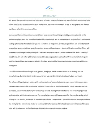 &
& 11&
OFFICE&LAYOUT&
We!would!like!our!waiting!room!and!lobby!area!to!have!a!very!comfortable!and!warm!feel!to!it,!similar!to!a!living!
room.!Because!our!practice!specializes!in!home!visits,!we!want!our!members!to!feel!as!though!they!are!in!their!
own!home!when!they!enter!our!office.!!
Members!will!enter!the!waiting!room!and!lobby!area!where!they!will!be!greeted!by!our!receptionist.!In!the!
event!their!physician!is!not!immediately!available,!the!member!will!be!invited!to!wait!on!one!of!our!comfortable!
seating!options!and!offered!a!beverage!and!a!selection!of!magazines.!Our!beverage!station!will!consist!of!a!self:
service!Keurig!connected!to!a!water!line!so!that!we!do!not!have!to!worry!about!refilling!the!machine.!There!will!
be!a!selection!of!single:serve!coffee!pods.!There!will!also!be!carafes!of!chilled,!filtered!water!with!a!variety!of!
sliced!fruits.!We!will!offer!light!refreshments!at!the!beverage!station!such!as!fresh!fruit!and!small!whole!grain!
pastries.!We!will!have!gas:powered,!electric!fireplace!which!will!be!lit!during!the!colder!months!to!add!to!the!
homey!feel.!
Our!color!scheme!consists!of!light!blues,!greens,!and!greys,!which!we!have!found!to!be!inviting!and!not!
overwhelming.!Our!intention!is!for!the!space!to!feel!warm!and!inviting,!but!not!overly!bold!and!harsh.!
The!office!will!have!two!care!suites,!with!each!consisting!of!a!consultative!and!exam!room.!In!the!exam!room!
there!will!be!a!comfortable!exam!table,!physician’s!stool,!and!an!additional!chair!for!family!members.!On!the!
exam!side,!visual!information!display!and!storage!coexist,!making!the!most!of!space!and!encouraging!shared!
understanding!with!information!access.!The!consultative!room!will!have!a!couch!for!the!member!and!a!swivel!
seating!for!the!doctors,!to!be!able!to!maintain!eye!contact.!There!will!be!a!two:monitor!visual!display!to!increase!
the!ability!for!the!patient!and!doctor!to!understand!the!full!picture!of!the!health!context.!Both!sides!of!the!care!
suite!will!include!room!for!families!to!participate!in!learning!and!decision!making.!!
 