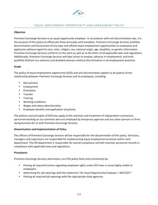 &
& 111&
EQUAL&EMPLOYMENT&OPPORTUNITY&AND&HARASSMENT&POLICY&
Objective!
Premiere!Concierge!Services!is!an!equal!opportunity!employer.!In!accordance!with!anti:discrimination!law,!it!is!
the!purpose!of!this!policy!to!effectuate!these!principles!and!mandates.!Premiere!Concierge!Services!prohibits!
discrimination!and!harassment!of!any!type!and!affords!equal!employment!opportunities!to!employees!and!
applicants!without!regard!to!race,!color,!religion,!sex,!national!origin,!age,!disability,!or!genetic!information.!
Premiere!Concierge!Services!conforms!to!the!spirit!as!well!as!to!the!letter!of!all!applicable!laws!and!regulations.!
Additionally,!Premiere!Concierge!Services!will!take!action!to!employ,!advance!in!employment,!and!treat!
qualified!Vietnam:era!veterans!and!disabled!veterans!without!discrimination!in!all!employment!practices.!
Scope!
The!policy!of!equal!employment!opportunity!(EEO)!and!anti:discrimination!applies!to!all!aspects!of!the!
relationship!between!Premiere!Concierge!Services!and!its!employees,!including:!
•! Recruitment!
•! Employment!
•! Promotion!
•! Transfer!
•! Training!
•! Working!conditions!
•! Wages!and!salary!administration!
•! Employee!benefits!and!application!of!policies!
The!policies!and!principles!of!EEO!also!apply!to!the!selection!and!treatment!of!independent!contractors,!
personnel!working!on!our!premises!who!are!employed!by!temporary!agencies!and!any!other!persons!or!firms!
doing!business!for!or!with!Premiere!Concierge!Services.!
Dissemination)and)Implementation)of)Policy!
The!officers!of!Premiere!Concierge!Services!will!be!responsible!for!the!dissemination!of!this!policy.!Directors,!
managers!and!supervisors!are!responsible!for!implementing!equal!employment!practices!within!each!
department.!The!HR!department!is!responsible!for!overall!compliance!and!will!maintain!personnel!records!in!
compliance!with!applicable!laws!and!regulations.!
Procedures!
Premiere!Concierge!Services!administers!our!EEO!policy!fairly!and!consistently!by:!
•! Posting!all!required!notices!regarding!employee!rights!under!EEO!laws!in!areas!highly!visible!to!
employees.!
•! Advertising!for!job!openings!with!the!statement!“An!Equal!Opportunity!Employer—M/F/D/V.”!
•! Posting!all!required!job!openings!with!the!appropriate!state!agencies.!
 
