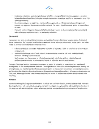 &
& 112&
•! Forbidding!retaliation!against!any!individual!who!files!a!charge!of!discrimination,!opposes!a!practice!
believed!to!be!unlawful!discrimination,!reports!harassment,!or!assists,!testifies!or!participates!in!an!EEO!
agency!proceeding.!
•! Requires!employees!to!report!to!a!member!of!management,!an!HR!representative!or!the!general!
counsel!any!apparent!discrimination!or!harassment.!The!report!should!be!made!within!48!hours!of!the!
incident.!
•! Promptly!notifies!the!general!counsel!of!all!incidents!or!reports!of!discrimination!or!harassment!and!
takes!other!appropriate!measures!to!resolve!the!situation.!
Harassment!
Harassment!is!a!form!of!unlawful!discrimination!and!violates!Premiere!Concierge!Services!policy.!Prohibited!
sexual!harassment,!for!example,!is!defined!as!unwelcome!sexual!advances,!request!for!sexual!favors!and!other!
verbal!or!physical!conduct!of!a!sexual!nature!when:!
•! Submission!to!such!conduct!is!made!either!explicitly!or!implicitly!a!term!or!condition!of!an!individual’s!
employment.!
•! Submission!to!or!rejection!of!such!conduct!by!an!individual!is!used!as!the!basis!for!employment!
decisions!affecting!such!individuals.!
•! Such!conduct!has!the!purpose!or!effect!of!substantially!interfering!with!an!individual’s!work!
performance!or!creating!an!intimidating,!hostile!or!offensive!working!environment.!
Premiere!Concierge!Services!encourages!employees!to!report!all!incidents!of!harassment!to!a!member!of!
management!or!the!HR!department.!Premiere!Concierge!Services!conducts!harassment!prevention!training!for!
all!employees,!and!maintains!and!enforces!a!separate!policy!on!harassment!prevention,!complaint!procedures!
and!penalties!for!violations.!Premiere!Concierge!Services!investigates!all!complaints!of!harassment!promptly!and!
fairly,!and,!when!appropriate,!takes!immediate!corrective!action!to!stop!the!harassment!and!prevent!it!from!
recurring.!
Remedies!
Violations!of!this!policy,!regardless!of!whether!an!actual!law!has!been!violated,!will!not!be!tolerated.!Premiere!
Concierge!Services!will!promptly,!thoroughly!and!fairly!investigate!every!issue!that!is!brought!to!its!attention!in!
this!area!and!will!take!disciplinary!action,!when!appropriate,!up!to!and!including!termination!of!employment.!
& &
 