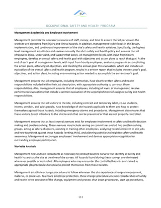 &
& 113&
OCCUPATIONAL&SAFETY&AND&HEALTH&PROGRAM&
Management)Leadership)and)Employee)Involvement!!
!
Management!commits!the!necessary!resources!of!staff,!money,!and!time!to!ensure!that!all!persons!on!the!
worksite!are!protected!from!injury!and!illness!hazards.!In!addition,!management!visibly!leads!in!the!design,!
implementation,!and!continuous!improvement!of!the!site’s!safety!and!health!activities.!Specifically,!the!highest!
level!management!establishes!and!reviews!annually!the!site’s!safety!and!health!policy!and!ensures!that!all!
employees!know,!understand,!and!support!that!policy.!All!management!levels,!with!input!from!hourly!
employees,!develop!an!annual!safety!and!health!goal!with!objectives!and!action!plans!to!reach!that!goal.!At!the!
end!of!each!year!all!management!levels,!with!input!from!hourly!employees,!evaluate!progress!in!accomplishing!
the!action!plans,!achieving!all!objectives,!and!meeting!the!annual!goal.!This!evaluation,!which!also!includes!an!
evaluation!of!the!overall!safety!and!health!program,!results!in!a!written!report!that!includes!the!next!year’s!goal,!
objectives,!and!action!plans,!including!any!remaining!action!needed!to!accomplish!the!current!year’s!goal.!
!
Management!ensures!that!all!employees,!including!themselves,!have!clearly!written!safety!and!health!
responsibilities!included!within!their!job!description,!with!appropriate!authority!to!carry!out!those!
responsibilities.!Also,!management!ensures!that!all!employees,!including!all!levels!of!management,!receive!
performance!evaluations!that!include!a!written!evaluation!of!the!accomplishment!of!assigned!safety!and!health!
responsibilities.!
!
Management!ensures!that!all!visitors!to!the!site,!including!contract!and!temporary!labor,!co:op!students,!
interns,!vendors,!and!sales!people,!have!knowledge!of!site!hazards!applicable!to!them!and!how!to!protect!
themselves!against!those!hazards,!including!emergency!alarms!and!procedures.!Management!also!ensures!that!
these!visitors!do!not!introduce!to!the!site!hazards!that!can!be!prevented!or!that!are!not!properly!controlled.!
!
Management!ensures!that!at!least!several!avenues!exist!for!employee!involvement!in!safety!and!health!decision!
making!and!problem!solving.!These!avenues!may!include!serving!on!committees!and!ad!hoc!problem!solving!
groups,!acting!as!safety!observers,!assisting!in!training!other!employees,!analyzing!hazards!inherent!in!site!jobs!
and!how!to!protect!against!those!hazards!(writing!JHAs),!and!planning!activities!to!heighten!safety!and!health!
awareness.!Management!encourages!employees’!involvement!and!devises!appropriate!recognition!for!
outstanding!employee!participation.!
Worksite)Analysis!!
!
Management!hires!outside!consultants!as!necessary!to!conduct!baseline!surveys!that!identify!all!safety!and!
health!hazards!at!the!site!at!the!time!of!the!survey.!All!hazards!found!during!these!surveys!are!eliminated!
whenever!possible!or!controlled.!All!employees!who!may!encounter!the!controlled!hazards!are!trained!in!
appropriate!job!procedures!to!follow!to!protect!themselves!from!these!hazards.!!
!
Management!establishes!change!procedures!to!follow!whenever!the!site!experiences!changes!in!equipment,!
material,!or!processes.!To!ensure!employee!protection,!these!change!procedures!include!consideration!of!safety!
and!health!in!the!selection!of!the!change,!equipment!and!process!shut!down!procedures,!start!up!procedures,!
 
