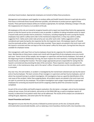 &
& 114&
and!phase!hazard!analysis.!Appropriate!employees!are!trained!to!follow!these!procedures.!!
!
Management!and!employees!work!together!to!analyze!safety!and!health!hazards!inherent!in!each!job!site!and!to!
find!means!to!eliminate!those!hazards!whenever!possible,!and!otherwise!to!protect!persons!against!those!
hazards.!These!job!hazard!analyses!(JHAs)!are!revised!as!appropriate,!for!example,!following!a!change!in!the!job,!
the!reappearance!of!a!hazard,!or!an!accident!at!this!job.!!
!
All!employees!at!this!site!are!trained!to!recognize!hazards!and!to!report!any!hazard!they!find!to!the!appropriate!
person!so!that!the!hazard!can!be!corrected!as!soon!as!possible.!In!addition!to!taking!immediate!action!to!report!
a!hazard!orally!and!to!provide!interim!protection,!if!necessary,!including!stopping!the!work!causing!the!hazard,!
employees!may!submit!a!safety!work!order!to!the!maintenance!department,!or!they!may!submit!a!safety!
suggestion!form.!Safety!work!orders!take!priority!over!any!other!work!order.!Safety!suggestions!will!be!
considered!each!week!during!the!site!inspection!by!the!site!inspection!team.!All!employee!reports!of!hazards!
must!be!eventually!written,!with!the!correction!date!recorded.!These!reports!are!posted!in!the!lunch!room!until!
the!hazard!is!corrected!and!then!are!kept!on!file!in!the!owner’s!office!for!three!years.!During!that!time!they!are!
available!for!employee!review.!
Site!management,!with!input!from!an!hourly!employee!chosen!by!lot,!organizes!the!monthly!site!inspection!
team.!Membership!on!these!teams!rotates!each!month!with!the!goal!that!all!site!employees!serve!one!month!
each!year.!Teams!consist!of!four!people,!two!managers!or!supervisors!and!two!hourly!employees.!Each!week,!at!
the!beginning!of!work!on!Wednesday!morning,!the!team!inspects!the!entire!worksite,!in!writing!describing!all!
hazards!found,!including!their!location.!The!team!assigns!appropriate!persons!responsible!for!seeing!that!the!
hazard!is!corrected!and!documenting!the!date!of!the!correction.!These!inspection!reports!are!posted!in!the!
lunch!room,!in!the!maintenance!shop,!and!in!the!owner’s!office.!A!hazard!remains!on!the!monthly!report!until!it!
is!corrected.!
Any!near!miss,!first!aid!incident,!or!accident!is!investigated!by!the!trained!team!selected!each!year!by!the!owner!
and!an!hourly!employee.!The!team!consists!of!two!managers!or!supervisors!and!two!hourly!employees,!each!of!
whom!has!received!training!in!accident!investigation.!All!investigations!have!as!a!goal!the!identification!of!the!
root!cause!of!the!accident,!rather!than!assigning!blame.!All!accident!reports!are!posted!in!the!lunch!room!and!
are!open!to!comment!by!any!employee.!The!accident!investigation!team!assigns!responsibility!to!appropriate!
employees!for!correcting!any!hazards!found!and!for!assigning!a!date!by!which!the!correction!must!be!
completed.!!
!
As!part!of!the!annual!safety!and!health!program!evaluation,!the!site!owner,!a!manager,!and!an!hourly!employee!
review!all!near!misses,!first!aid!incidents,!and!entries!on!the!OSHA!300!Log,!as!well!as!employee!reports!of!
hazards,!to!determine!if!any!pattern!exists!that!can!be!addressed.!The!results!of!this!analysis!are!considered!in!
setting!the!goal,!objectives,!and!action!plans!for!the!next!year.!
Hazard)Prevention)and)Control!!
!
Management!ensures!that!the!this!priority!is!followed!to!protect!persons!at!this!site:!(1)!Hazards!will!be!
eliminated!when!economically!feasible,!such!as!replacing!a!more!hazardous!chemical!with!a!less!hazardous!one;!
 