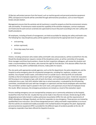 &
& 115&
(2)!Barriers!will!protect!persons!from!the!hazard,!such!as!machine!guards!and!personal!protective!equipment!
(PPE);!(3)!Exposure!to!hazards!will!be!controlled!through!administrative!procedures,!such!as!more!frequent!
breaks!and!job!rotation.!!
!
Management!ensures!that!the!worksite!and!all!machinery!is!cared!for!properly!so!that!the!environment!remains!
safe!and!healthy.!If!maintenance!needs!exceed!the!capability!of!the!worksite!employees,!contract!employees!
are!hired!to!do!the!work!and!are!screened!and!supervised!to!ensure!they!work!according!to!the!site’s!safety!and!
health!procedures.!
All!employees,!including!all!levels!of!management,!are!held!accountable!for!obeying!site!safety!and!health!rules.!
The!following!four!step!disciplinary!policy!will!be!applied!to!everyone!by!the!appropriate!level!of!supervisor:!
!! oral!warning;!
!! written!reprimand;!
!! three!days!away!from!work;!
!! dismissal.!
Visitors,!including!contractors!who!violate!safety!and!health!rules!and!procedures,!will!be!escorted!from!the!site.!
Should!the!disciplined!person!request!a!review!of!the!disciplinary!action,!an!ad!hoc!committee!of!six!people,!
three!managers!and!three!hourly!workers,!chosen!by!their!respective!colleagues,!will!review!the!situation!and!
make!a!recommendation!to!the!owner,!who!reserves!the!right!for!final!decision.!If!his!decision!differs!from!the!
committee,!he!may,!within!confidentially!strictures,!make!public!his!reasons.!!
!
The!site!works!with!appropriate!outside!agencies,!such!as!the!fire!department,!the!police!department,!and!the!
hospital!to!write!emergency!plans!for!all!potential!emergencies,!including!fire,!explosion,!accident,!sever!
weather,!loss!of!power!and/or!water,!and!violence!from!an!outside!source.!Desk!top!drills!are!conducted!
monthly!so!that!all!employees!experience!a!drill!on!each!type!of!emergency!once!a!year.!A!total!site!evacuation!
drill!focusing!on!one!emergency!type,!with!all!work!shut!down,!and!coordinated!with!the!appropriate!agency,!is!
conducted!once!a!year.!Each!drill,!whether!table!top!or!actual!evacuation,!is!evaluated!by!the!drill!planning!
committee,!constituted!each!year!with!two!managers!or!supervisors!and!two!hourly!employees!who!volunteer.!
This!committee’s!written!report!is!posted!in!the!lunch!room,!and!supervisors!ensure!that!all!employees!know!
the!results.!When!necessary,!the!emergency!procedures!are!revised!as!a!result!of!the!evaluation!report.!
Persons!needing!emergency!care!are!transported!by!company!van!or!community!ambulance!to!the!hospital,!
located!five!miles!from!the!site.!Usually!that!trip!can!be!made!in!less!than!ten!minutes.!Onsite!during!all!shifts!
designated!persons!fully!trained!in!cardiac!pulmonary!resuscitation!(CPR),!first!aid,!and!the!requirements!of!
OSHA’s!Bloodborne!Pathogen!Standard,!are!the!first!responders!to!any!emergency.!These!persons!are!trained!by!
qualified!Red!Cross!instructors.!One!of!these!designated!persons’!safety!and!health!responsibilities!is!to!ensure!
that!first!aid!kits!are!stocked!and!readily!accessible!in!the!marked!locations!throughout!the!plant.!Appropriate!
personal!protective!equipment!(PPE)!is!provided!for!the!different!types!of!accidents!possible!at!the!site.!All!
emergency!responders!have!been!offered!the!Hepatitis!B!vaccine.!!
 