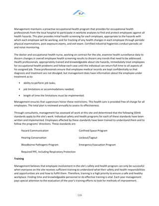 &
& 116&
!
Management!maintains!a!proactive!occupational!health!program!that!provides!for!occupational!health!
professionals!from!the!local!hospital!to!participate!in!worksite!analyses!to!find!and!protect!employees!against!all!
health!hazards.!This!plan!provides!initial!health!screening!for!each!employee,!appropriate!to!the!hazards!with!
which!each!employee!will!be!working,!and!for!tracking!of!any!health!changes!in!each!employee!through!periodic!
physical!examinations,!post:exposure!exams,!and!exit!exam.!Certified!industrial!hygienists!conduct!periodic!air!
and!noise!monitoring.!!
!
The!doctor!and!occupational!health!nurse,!working!on!contract!for!the!site,!examine!health!surveillance!data!to!
discern!changes!in!overall!employee!health!screening!results!to!discern!any!trends!that!need!to!be!addressed.!
Health!professionals,!appropriately!trained!and!knowledgeable!about!site!hazards,!immediately!treat!employees!
for!occupational!health!problems!and!follow!each!case!until!the!individual!can!return!full:time!to!all!aspects!of!
his!assigned!job.!These!professionals!ensure!that!employee!medical!records!are!kept!confidentially!so!that!
diagnosis!and!treatment!are!not!divulged,!but!management!does!have!information!about!the!employee!under!
treatment!as!to:!
!! ability!to!perform!job!tasks;!
!! job!limitations!or!accommodations!needed;!
!! length!of!time!the!limitations!must!be!implemented.!
Management!ensures!that!supervisors!honor!these!restrictions.!This!health!care!is!provided!free!of!charge!for!all!
employees.!The!total!plan!is!reviewed!annually!to!assess!its!effectiveness.!!
!
Through!consultants,!management!has!assessed!all!work!at!this!site!and!determined!that!the!following!OSHA!
standards!apply!to!the!site’s!work.!Individual!safety!and!health!programs!for!each!of!these!standards!have!been!
written!and!implemented.!Employees!affected!by!these!standards!have!been!trained!to!understand!them!and!to!
follow!the!programs’!directions.!These!standards!are:!!
Hazard!Communication! Confined!Space!Program!
Hearing!Conservation! Lockout/Tagout!
Bloodborne!Pathogens!Program! Emergency!Evacuation!Program!
Required!PPE,!Including!Respiratory!Protection!
Training!
!
Management!believes!that!employee!involvement!in!the!site’s!safety!and!health!program!can!only!be!successful!
when!everyone!on!the!site!receives!sufficient!training!to!understand!what!their!safety!and!health!responsibilities!
and!opportunities!are!and!how!to!fulfill!them.!Therefore,!training!is!a!high!priority!to!ensure!a!safe!and!healthy!
workplace.!Finding!time!and!knowledgeable!personnel!to!do!effective!training!is!vital.!Each!year!management!
pays!special!attention!to!the!evaluation!of!the!year’s!training!efforts!to!look!for!methods!of!improvement.!
 