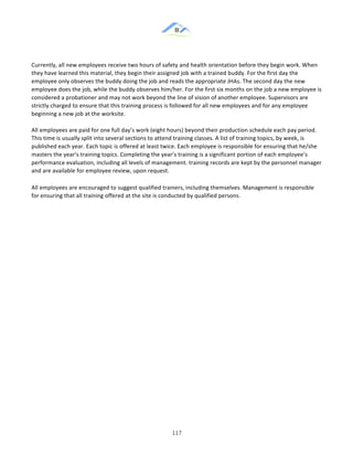 &
& 117&
Currently,!all!new!employees!receive!two!hours!of!safety!and!health!orientation!before!they!begin!work.!When!
they!have!learned!this!material,!they!begin!their!assigned!job!with!a!trained!buddy.!For!the!first!day!the!
employee!only!observes!the!buddy!doing!the!job!and!reads!the!appropriate!JHAs.!The!second!day!the!new!
employee!does!the!job,!while!the!buddy!observes!him/her.!For!the!first!six!months!on!the!job!a!new!employee!is!
considered!a!probationer!and!may!not!work!beyond!the!line!of!vision!of!another!employee.!Supervisors!are!
strictly!charged!to!ensure!that!this!training!process!is!followed!for!all!new!employees!and!for!any!employee!
beginning!a!new!job!at!the!worksite.!!
!
All!employees!are!paid!for!one!full!day’s!work!(eight!hours)!beyond!their!production!schedule!each!pay!period.!
This!time!is!usually!split!into!several!sections!to!attend!training!classes.!A!list!of!training!topics,!by!week,!is!
published!each!year.!Each!topic!is!offered!at!least!twice.!Each!employee!is!responsible!for!ensuring!that!he/she!
masters!the!year’s!training!topics.!Completing!the!year’s!training!is!a!significant!portion!of!each!employee’s!
performance!evaluation,!including!all!levels!of!management.!training!records!are!kept!by!the!personnel!manager!
and!are!available!for!employee!review,!upon!request.!
All!employees!are!encouraged!to!suggest!qualified!trainers,!including!themselves.!Management!is!responsible!
for!ensuring!that!all!training!offered!at!the!site!is!conducted!by!qualified!persons.!
& &
 