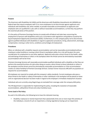 &
& 118&
ADA/ADAA&POLICY&
Purpose!
The!Americans!with!Disabilities!Act!(ADA)!and!the!Americans!with!Disabilities!Amendments!Act!(ADAAA)!are!
federal!laws!that!require!employers!with!15!or!more!employees!to!not!discriminate!against!applicants!and!
individuals!with!disabilities!and,!when!needed,!to!provide!reasonable!accommodations!to!applicants!and!
employees!who!are!qualified!for!a!job,!with!or!without!reasonable!accommodations,!so!that!they!may!perform!
the!essential!job!duties!of!the!position.!
It!is!the!policy!of!Premiere!Concierge!Services!to!comply!with!all!federal!and!state!laws!concerning!the!
employment!of!persons!with!disabilities!and!to!act!in!accordance!with!regulations!and!guidance!issued!by!the!
Equal!Employment!Opportunity!Commission!(EEOC).!Furthermore,!it!is!the!company!policy!not!to!discriminate!
against!qualified!individuals!with!disabilities!in!regard!to!application!procedures,!hiring,!advancement,!discharge,!
compensation,!training!or!other!terms,!conditions!and!privileges!of!employment.!
Procedures!
When!an!individual!with!a!disability!requests!accommodation!and!can!be!reasonably!accommodated!without!
creating!an!undue!hardship!or!causing!a!direct!threat!to!workplace!safety,!he!or!she!will!be!given!the!same!
consideration!for!employment!as!any!other!applicant.!Applicants!who!pose!a!direct!threat!to!the!health,!safety!
and!well:being!of!themselves!or!others!in!the!workplace!when!the!threat!cannot!be!eliminated!by!reasonable!
accommodation!will!not!be!hired.!
Premiere!Concierge!Services!will!reasonably!accommodate!qualified!individuals!with!a!disability!so!that!they!can!
perform!the!essential!functions!of!a!job!unless!doing!so!causes!a!direct!threat!to!these!individuals!or!others!in!
the!workplace!and!the!threat!cannot!be!eliminated!by!reasonable!accommodation!or!if!the!accommodation!
creates!an!undue!hardship!to!Premiere!Concierge!Services.!Contact!human!resources!(HR)!with!any!questions!or!
requests!for!accommodation.!
All!employees!are!required!to!comply!with!the!company’s!safety!standards.!Current!employees!who!pose!a!
direct!threat!to!the!health!or!safety!of!themselves!or!other!individuals!in!the!workplace!will!be!placed!on!leave!
until!an!organizational!decision!has!been!made!in!regard!to!the!employee’s!immediate!employment!situation.!
Individuals!who!are!currently!using!illegal!drugs!are!excluded!from!coverage!under!the!company!ADA!policy.!
The!HR!department!is!responsible!for!implementing!this!policy,!including!the!resolution!of!reasonable!
accommodation,!safety/direct!threat!and!undue!hardship!issues.!
Terms)Used)in)This)Policy!
As!used!in!this!ADA!policy,!the!following!terms!have!the!indicated!meaning:!!
•! Disability:!A!physical!or!mental!impairment!that!substantially!limits!one!or!more!major!life!activities!of!
the!individual,!a!record!of!such!an!impairment,!or!being!regarded!as!having!such!an!impairment.!
 