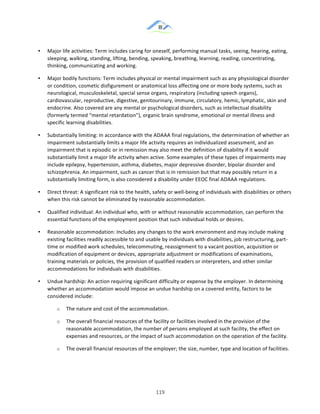 &
& 119&
•! Major!life!activities:!Term!includes!caring!for!oneself,!performing!manual!tasks,!seeing,!hearing,!eating,!
sleeping,!walking,!standing,!lifting,!bending,!speaking,!breathing,!learning,!reading,!concentrating,!
thinking,!communicating!and!working.!
•! Major!bodily!functions:!Term!includes!physical!or!mental!impairment!such!as!any!physiological!disorder!
or!condition,!cosmetic!disfigurement!or!anatomical!loss!affecting!one!or!more!body!systems,!such!as!
neurological,!musculoskeletal,!special!sense!organs,!respiratory!(including!speech!organs),!
cardiovascular,!reproductive,!digestive,!genitourinary,!immune,!circulatory,!hemic,!lymphatic,!skin!and!
endocrine.!Also!covered!are!any!mental!or!psychological!disorders,!such!as!intellectual!disability!
(formerly!termed!“mental!retardation”),!organic!brain!syndrome,!emotional!or!mental!illness!and!
specific!learning!disabilities.!
•! Substantially!limiting:!In!accordance!with!the!ADAAA!final!regulations,!the!determination!of!whether!an!
impairment!substantially!limits!a!major!life!activity!requires!an!individualized!assessment,!and!an!
impairment!that!is!episodic!or!in!remission!may!also!meet!the!definition!of!disability!if!it!would!
substantially!limit!a!major!life!activity!when!active.!Some!examples!of!these!types!of!impairments!may!
include!epilepsy,!hypertension,!asthma,!diabetes,!major!depressive!disorder,!bipolar!disorder!and!
schizophrenia.!An!impairment,!such!as!cancer!that!is!in!remission!but!that!may!possibly!return!in!a!
substantially!limiting!form,!is!also!considered!a!disability!under!EEOC!final!ADAAA!regulations.!
•! Direct!threat:!A!significant!risk!to!the!health,!safety!or!well:being!of!individuals!with!disabilities!or!others!
when!this!risk!cannot!be!eliminated!by!reasonable!accommodation.!
•! Qualified!individual:!An!individual!who,!with!or!without!reasonable!accommodation,!can!perform!the!
essential!functions!of!the!employment!position!that!such!individual!holds!or!desires.!
•! Reasonable!accommodation:!Includes!any!changes!to!the!work!environment!and!may!include!making!
existing!facilities!readily!accessible!to!and!usable!by!individuals!with!disabilities,!job!restructuring,!part:
time!or!modified!work!schedules,!telecommuting,!reassignment!to!a!vacant!position,!acquisition!or!
modification!of!equipment!or!devices,!appropriate!adjustment!or!modifications!of!examinations,!
training!materials!or!policies,!the!provision!of!qualified!readers!or!interpreters,!and!other!similar!
accommodations!for!individuals!with!disabilities.!
•! Undue!hardship:!An!action!requiring!significant!difficulty!or!expense!by!the!employer.!In!determining!
whether!an!accommodation!would!impose!an!undue!hardship!on!a!covered!entity,!factors!to!be!
considered!include:!
o! The!nature!and!cost!of!the!accommodation.!
o! The!overall!financial!resources!of!the!facility!or!facilities!involved!in!the!provision!of!the!
reasonable!accommodation,!the!number!of!persons!employed!at!such!facility,!the!effect!on!
expenses!and!resources,!or!the!impact!of!such!accommodation!on!the!operation!of!the!facility.!
o! The!overall!financial!resources!of!the!employer;!the!size,!number,!type!and!location!of!facilities.!
 