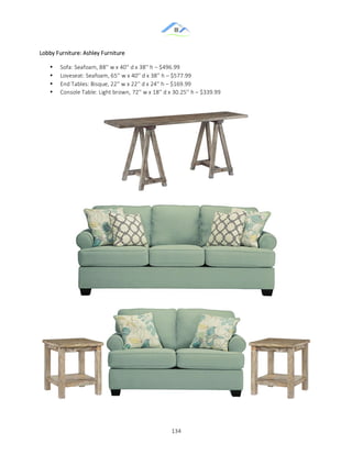 &
& 134&
&
&
&
&
&
&
&
Lobby&Furniture:&Ashley&Furniture&
• Sofa:&Seafoam,&88''&w&x&40''&d&x&38''&h&–&$496.99&
• Loveseat:&Seafoam,&65''&w&x&40''&d&x&38''&h&–&$577.99&
• End&Tables:&Bisque,&22''&w&x&22''&d&x&24''&h&–&$169.99&
• Console&Table:&Light&brown, 72''&w&x&18''&d&x&30.25''&h&–&$339.99&
 