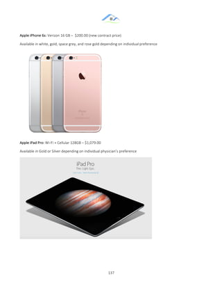 &
& 137&
Apple&iPhone&6s:&Verizon&16&GB&–&&$200.00&(new&contract&price)&&
Available&in&white,&gold,&space&grey,&and&rose&gold&depending&on&individual&preference&
&
Apple&iPad&Pro:&WiZFi&+&Cellular&128GB&–&$1,079.00&
Available&in&Gold&or&Silver&depending&on&individual&physician’s&preference&
&
&
 