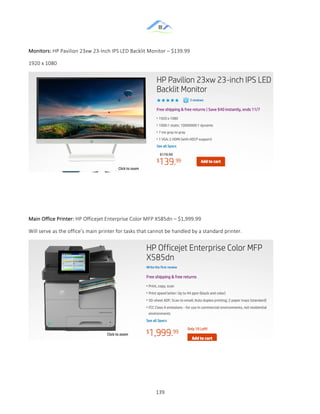 &
& 139&
Monitors:&HP&Pavilion&23xw&23ZInch&IPS&LED&Backlit&Monitor&–&$139.99&
1920&x&1080&
&
&
&
&
Main&Office&Printer:&HP&Officejet&Enterprise&Color&MFP&X585dn&–&$1,999.99&
Will&serve&as&the&office’s&main&printer&for&tasks&that&cannot&be&handled&by&a&standard&printer.&&
&
&
& &
 