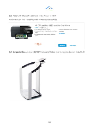 &
& 140&
Desk&Printers:&HP&Officejet&Pro&6830&eZAllZinZOne&Printer&–&$179.99&
All&individuals&will&have&a&personal&printer&in&their&respective&offices.&&
&
Body&Composition&Scanner:&Seca&mBCA&514&Professional&Medical&Body&Composition&Scanner&–&$12,298.00&
&
&
& &
 