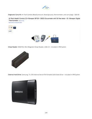 &
& 144&
Diagnostic&Carry&Kit:&HiZTech&Combo&(Blood&pressure,&blood&glucose,&thermometer,&and&carry&bag)&–&$60.00&
&
Stripe&Reader:&MAGTEK,&Mini&Magnetic&Stripe&Reader,&USB&2.0&–&included&in&PM&System&
&
External&Hard&Drive:&Samsung,&T1&1TB&External&Serial&ATA&Portable&Solid&State&Drive&–&included&in&PM&System&
&
 