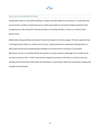 &
& 16&
LEASE,&BUY,&OR&PURCHASE&DECISION&
Leasing!office!space!in!a!local!office!building!or!complex!is!the!best!option!for!our!practice.!It!is!preferable!that!
we!do!not!buy!or!build!our!location!because!our!office!space!needs!are!not!overly!complex!compared!to!the!
average!business.!We!will!perform!minimal!procedures!in!the!physical!office,!so!there!is!no!need!to!many!
patient!rooms.!!
Additionally,!leasing!will!allow!our!business!to!have!more!capital!in!its!infancy!stages.!The!more!capital!we!have!
in!the!beginning!the!better!our!chances!are!of!success.!Leasing!removes!the!complication!of!being!tied!to!an!
office!space!that!we!own!through!buying!or!building!it!in!the!event!that!our!business!is!unsuccessful.!
Maintenance!issues!in!our!facility!will!also!be!covered!in!our!lease!and!be!an!advantage!to!us!to!where!we!do!
not!have!to!outsource!this.!!Finally,!if!we!choose!to!expand!our!practice!in!the!future,!it!is!easier!to!do!so!by!
waiting!until!the!termination!of!the!lease!and!relocating!to!a!new!location!rather!than!renovating!or!adding!onto!
a!bought!or!built!property.!!
&
& &
 