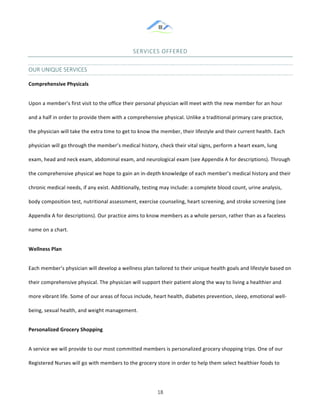 &
& 18&
SERVICES&OFFERED&
OUR&UNIQUE&SERVICES&
Comprehensive)Physicals)
Upon!a!member’s!first!visit!to!the!office!their!personal!physician!will!meet!with!the!new!member!for!an!hour!
and!a!half!in!order!to!provide!them!with!a!comprehensive!physical.!Unlike!a!traditional!primary!care!practice,!
the!physician!will!take!the!extra!time!to!get!to!know!the!member,!their!lifestyle!and!their!current!health.!Each!
physician!will!go!through!the!member’s!medical!history,!check!their!vital!signs,!perform!a!heart!exam,!lung!
exam,!head!and!neck!exam,!abdominal!exam,!and!neurological!exam!(see!Appendix!A!for!descriptions).!Through!
the!comprehensive!physical!we!hope!to!gain!an!in:depth!knowledge!of!each!member’s!medical!history!and!their!
chronic!medical!needs,!if!any!exist.!Additionally,!testing!may!include:!a!complete!blood!count,!urine!analysis,!
body!composition!test,!nutritional!assessment,!exercise!counseling,!heart!screening,!and!stroke!screening!(see!
Appendix!A!for!descriptions).!Our!practice!aims!to!know!members!as!a!whole!person,!rather!than!as!a!faceless!
name!on!a!chart.!
Wellness)Plan)
Each!member’s!physician!will!develop!a!wellness!plan!tailored!to!their!unique!health!goals!and!lifestyle!based!on!
their!comprehensive!physical.!The!physician!will!support!their!patient!along!the!way!to!living!a!healthier!and!
more!vibrant!life.!Some!of!our!areas!of!focus!include,!heart!health,!diabetes!prevention,!sleep,!emotional!well:
being,!sexual!health,!and!weight!management.!!
Personalized)Grocery)Shopping)
A!service!we!will!provide!to!our!most!committed!members!is!personalized!grocery!shopping!trips.!One!of!our!
Registered!Nurses!will!go!with!members!to!the!grocery!store!in!order!to!help!them!select!healthier!foods!to!
 