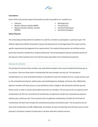 &
& 20&
Vaccinations)
Some!of!the!most!common!types!of!vaccination!we!plan!to!provide!to!our!members!are:!
•! Influenza!
•! Measles,!Mumps,!Rubella!(MMR)!
•! Measles,!Mumps,!Rubella,!Varicella!
(MMRV)!
•! Meningococcal!
•! Pneumococcal!
•! Varicella!(Chickenpox)!
•! And!Zoster!(Shingles)!
School)Physicals)
The!school!physical!helps!determine!whether!it!is!safe!for!a!member!to!participate!in!a!particular!sport.!The!
Alabama!High!School!Athletic!Association!requires!the!physical!prior!to!the!beginning!of!the!season!and!has!
specific!requirements!(see!Appendix!A!for!requirements).!The!medical!history!portion!can!be!filled!out!by!a!
parent!but!should!be!reviewed!by!a!medical!professional.!The!pre:participation!physical!evaluation!portion!of!
the!physical!is!fairly!standard!and!in!line!with!the!exams!described!in!the!comprehensive!physical.!!
PRICING&OF&SERVICES&
The!pricing!of!all!services!that!a!member!may!need!will!be!included!in!the!annual!membership!fee!they!pay!to!
our!practice.!There!are!three!levels!of!membership!that!new!members!can!buy!into.!The!top!level!of!
membership!for!our!most!committed!members!is!the!platinum!level,!this!includes!all!of!our!unique!services!such!
as,!the!comprehensive!physical,!wellness!plan,!personalized!grocery!shopping,!and!house!calls.!Additionally,!
platinum!members!will!have!access!to!a!spa!and!fitness!center!in!Daphne.!We!will!partner!with!the!spa!and!
fitness!center!in!order!to!receive!discounted!services!for!our!members.!The!annual!price!for!our!platinum!level!
membership!is!$1,750.!Our!second!level!of!membership,!the!gold!level!includes!the!comprehensive!physical,!
wellness!plan,!and!house!calls.!The!annual!price!for!our!gold!level!membership!is!$1,500.!Our!third!level!of!
membership,!the!silver!level!includes!the!comprehensive!physical!and!wellness!plan.!The!annual!price!for!our!
silver!level!membership!is!$1,200.!Additionally,!all!members!at!every!membership!level!will!have!access!to!their!
physician’s!cell!phone!numbers!to!easily!text!or!call!them!with!their!medical!concerns.!!
 