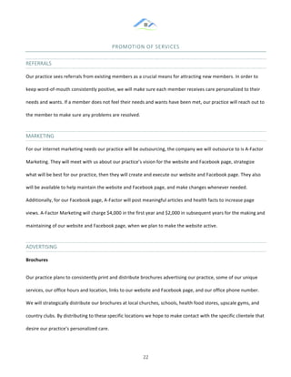 &
& 22&
PROMOTION&OF&SERVICES&
REFERRALS&
Our!practice!sees!referrals!from!existing!members!as!a!crucial!means!for!attracting!new!members.!In!order!to!
keep!word:of:mouth!consistently!positive,!we!will!make!sure!each!member!receives!care!personalized!to!their!
needs!and!wants.!If!a!member!does!not!feel!their!needs!and!wants!have!been!met,!our!practice!will!reach!out!to!
the!member!to!make!sure!any!problems!are!resolved.!!!
MARKETING&
For!our!internet!marketing!needs!our!practice!will!be!outsourcing,!the!company!we!will!outsource!to!is!A:Factor!
Marketing.!They!will!meet!with!us!about!our!practice’s!vision!for!the!website!and!Facebook!page,!strategize!
what!will!be!best!for!our!practice,!then!they!will!create!and!execute!our!website!and!Facebook!page.!They!also!
will!be!available!to!help!maintain!the!website!and!Facebook!page,!and!make!changes!whenever!needed.!
Additionally,!for!our!Facebook!page,!A:Factor!will!post!meaningful!articles!and!health!facts!to!increase!page!
views.!A:Factor!Marketing!will!charge!$4,000!in!the!first!year!and!$2,000!in!subsequent!years!for!the!making!and!
maintaining!of!our!website!and!Facebook!page,!when!we!plan!to!make!the!website!active.!!
ADVERTISING&
Brochures)
Our!practice!plans!to!consistently!print!and!distribute!brochures!advertising!our!practice,!some!of!our!unique!
services,!our!office!hours!and!location,!links!to!our!website!and!Facebook!page,!and!our!office!phone!number.!
We!will!strategically!distribute!our!brochures!at!local!churches,!schools,!health!food!stores,!upscale!gyms,!and!
country!clubs.!By!distributing!to!these!specific!locations!we!hope!to!make!contact!with!the!specific!clientele!that!
desire!our!practice’s!personalized!care.!!
 