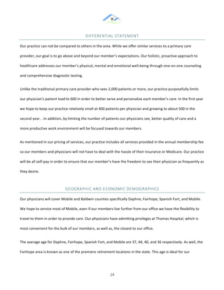 &
& 24&
DIFFERENTIAL&STATEMENT&
Our!practice!can!not!be!compared!to!others!in!the!area.!While!we!offer!similar!services!to!a!primary!care!
provider,!our!goal!is!to!go!above!and!beyond!our!member’s!expectations.!Our!holistic,!proactive!approach!to!
healthcare!addresses!our!member’s!physical,!mental!and!emotional!well:being!through!one:on:one!counseling!
and!comprehensive!diagnostic!testing.!
Unlike!the!traditional!primary!care!provider!who!sees!2,000!patients!or!more,!our!practice!purposefully!limits!
our!physician’s!patient!load!to!600!in!order!to!better!serve!and!personalize!each!member’s!care.!In!the!first!year!
we!hope!to!keep!our!practice!relatively!small!at!400!patients!per!physician!and!growing!to!about!500!in!the!
second!year.!.!In!addition,!by!limiting!the!number!of!patients!our!physicians!see,!better!quality!of!care!and!a!
more!productive!work!environment!will!be!focused!towards!our!members.!
As!mentioned!in!our!pricing!of!services,!our!practice!includes!all!services!provided!in!the!annual!membership!fee!
so!our!members!and!physicians!will!not!have!to!deal!with!the!hassle!of!their!insurance!or!Medicare.!Our!practice!
will!be!all!self:pay!in!order!to!ensure!that!our!member’s!have!the!freedom!to!see!their!physician!as!frequently!as!
they!desire.!!!!!!
GEOGRAPHIC&AND&ECONOMIC&DEMOGRAPHICS&
Our!physicians!will!cover!Mobile!and!Baldwin!counties!specifically!Daphne,!Fairhope,!Spanish!Fort,!and!Mobile.!
We!hope!to!service!most!of!Mobile,!even!if!our!members!live!further!from!our!office!we!have!the!flexibility!to!
travel!to!them!in!order!to!provide!care.!Our!physicians!have!admitting!privileges!at!Thomas!Hospital,!which!is!
most!convenient!for!the!bulk!of!our!members,!as!well!as,!the!closest!to!our!office.!!
The!average!age!for!Daphne,!Fairhope,!Spanish!Fort,!and!Mobile!are!37,!44,!40,!and!36!respectively.!As!well,!the!
Fairhope!area!is!known!as!one!of!the!premiere!retirement!locations!in!the!state.!This!age!is!ideal!for!our!
 
